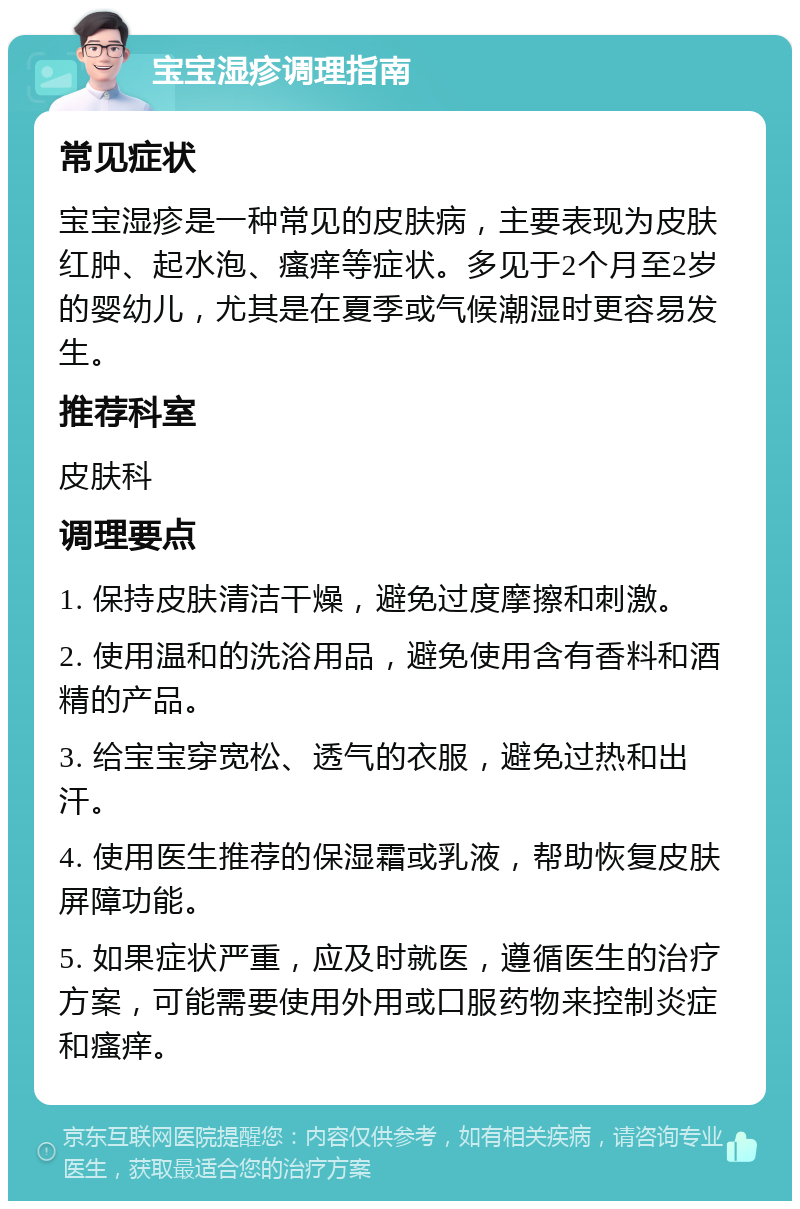 宝宝湿疹调理指南 常见症状 宝宝湿疹是一种常见的皮肤病，主要表现为皮肤红肿、起水泡、瘙痒等症状。多见于2个月至2岁的婴幼儿，尤其是在夏季或气候潮湿时更容易发生。 推荐科室 皮肤科 调理要点 1. 保持皮肤清洁干燥，避免过度摩擦和刺激。 2. 使用温和的洗浴用品，避免使用含有香料和酒精的产品。 3. 给宝宝穿宽松、透气的衣服，避免过热和出汗。 4. 使用医生推荐的保湿霜或乳液，帮助恢复皮肤屏障功能。 5. 如果症状严重，应及时就医，遵循医生的治疗方案，可能需要使用外用或口服药物来控制炎症和瘙痒。