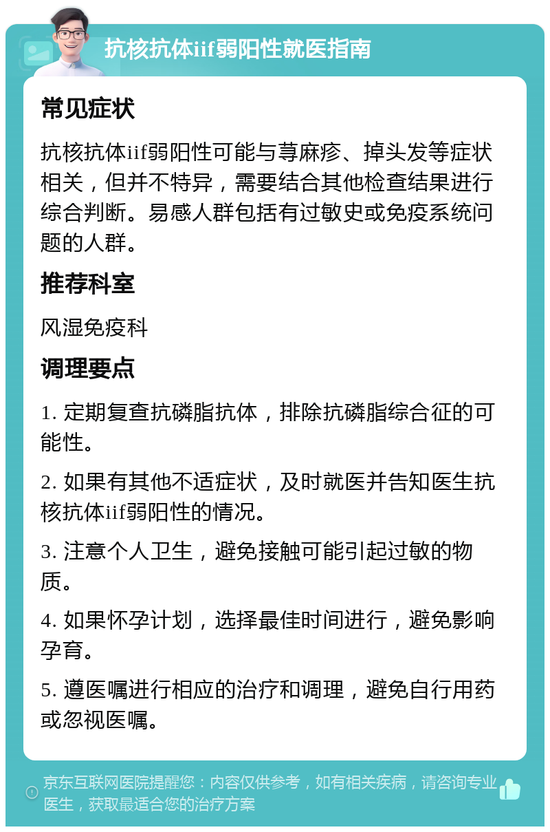 抗核抗体iif弱阳性就医指南 常见症状 抗核抗体iif弱阳性可能与荨麻疹、掉头发等症状相关，但并不特异，需要结合其他检查结果进行综合判断。易感人群包括有过敏史或免疫系统问题的人群。 推荐科室 风湿免疫科 调理要点 1. 定期复查抗磷脂抗体，排除抗磷脂综合征的可能性。 2. 如果有其他不适症状，及时就医并告知医生抗核抗体iif弱阳性的情况。 3. 注意个人卫生，避免接触可能引起过敏的物质。 4. 如果怀孕计划，选择最佳时间进行，避免影响孕育。 5. 遵医嘱进行相应的治疗和调理，避免自行用药或忽视医嘱。