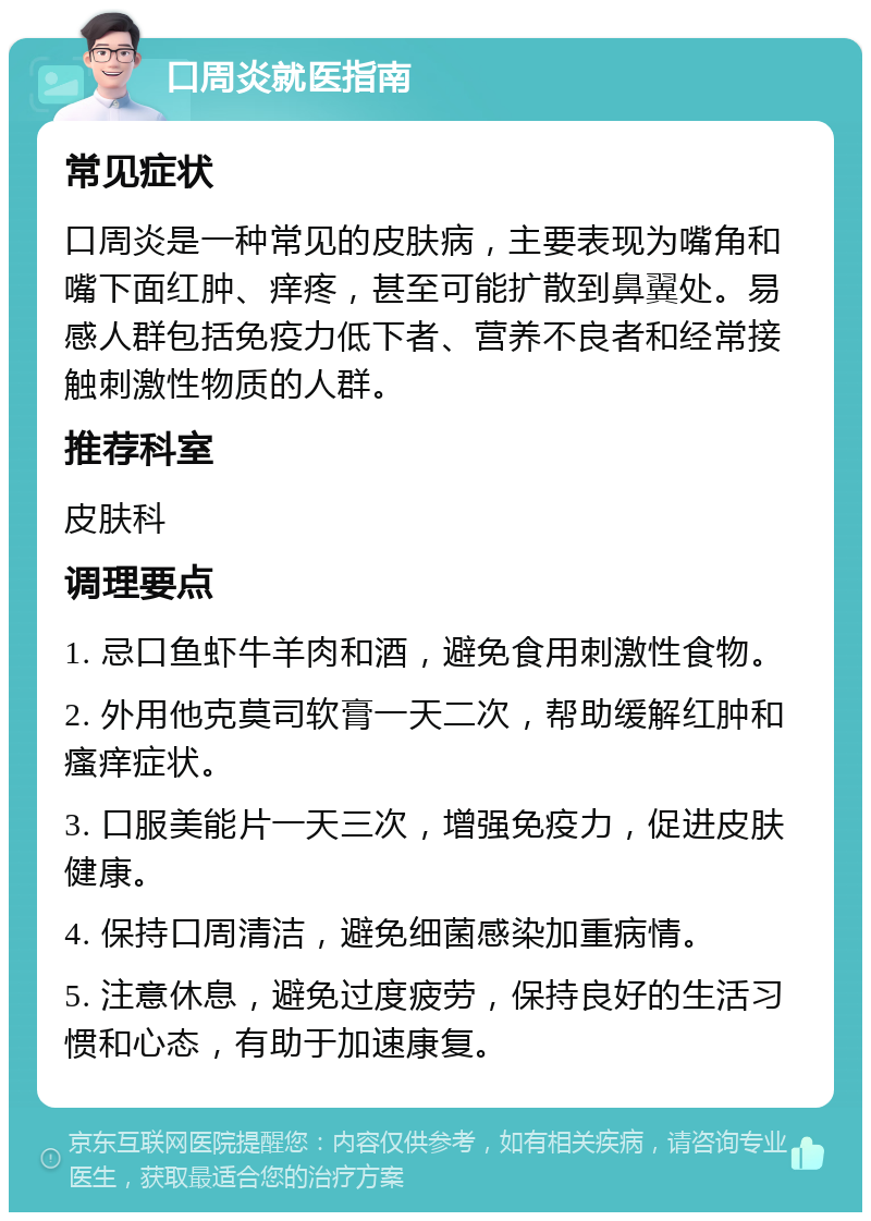 口周炎就医指南 常见症状 口周炎是一种常见的皮肤病，主要表现为嘴角和嘴下面红肿、痒疼，甚至可能扩散到鼻翼处。易感人群包括免疫力低下者、营养不良者和经常接触刺激性物质的人群。 推荐科室 皮肤科 调理要点 1. 忌口鱼虾牛羊肉和酒，避免食用刺激性食物。 2. 外用他克莫司软膏一天二次，帮助缓解红肿和瘙痒症状。 3. 口服美能片一天三次，增强免疫力，促进皮肤健康。 4. 保持口周清洁，避免细菌感染加重病情。 5. 注意休息，避免过度疲劳，保持良好的生活习惯和心态，有助于加速康复。