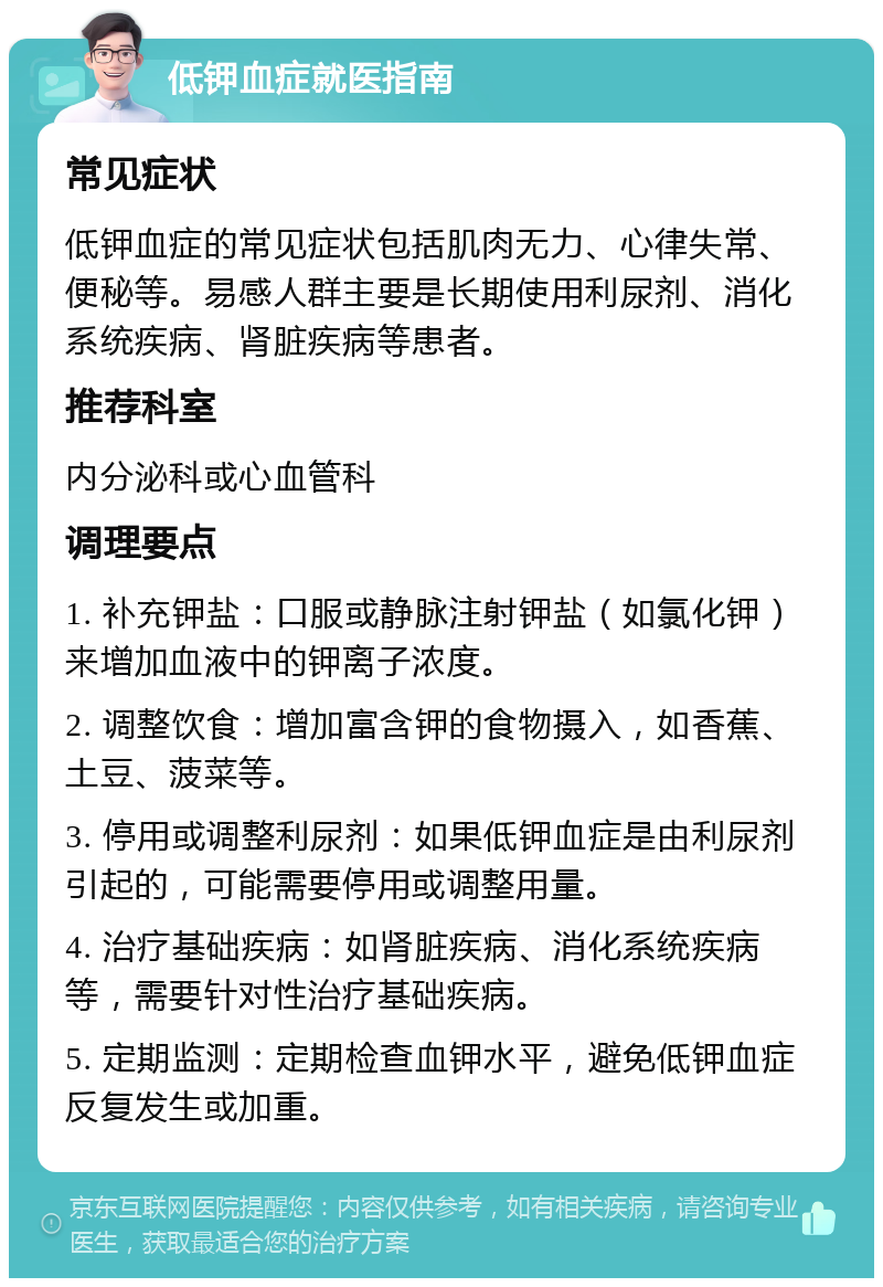 低钾血症就医指南 常见症状 低钾血症的常见症状包括肌肉无力、心律失常、便秘等。易感人群主要是长期使用利尿剂、消化系统疾病、肾脏疾病等患者。 推荐科室 内分泌科或心血管科 调理要点 1. 补充钾盐：口服或静脉注射钾盐（如氯化钾）来增加血液中的钾离子浓度。 2. 调整饮食：增加富含钾的食物摄入，如香蕉、土豆、菠菜等。 3. 停用或调整利尿剂：如果低钾血症是由利尿剂引起的，可能需要停用或调整用量。 4. 治疗基础疾病：如肾脏疾病、消化系统疾病等，需要针对性治疗基础疾病。 5. 定期监测：定期检查血钾水平，避免低钾血症反复发生或加重。