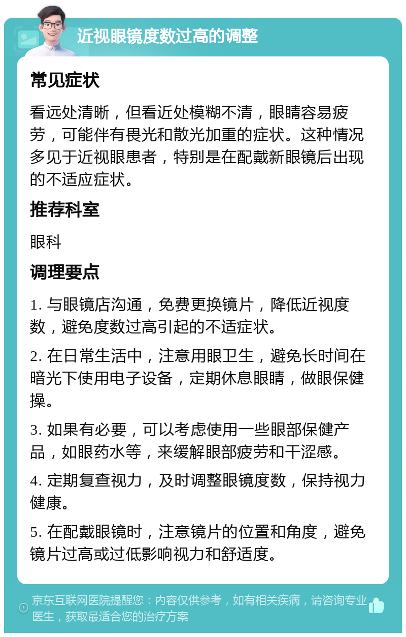 近视眼镜度数过高的调整 常见症状 看远处清晰，但看近处模糊不清，眼睛容易疲劳，可能伴有畏光和散光加重的症状。这种情况多见于近视眼患者，特别是在配戴新眼镜后出现的不适应症状。 推荐科室 眼科 调理要点 1. 与眼镜店沟通，免费更换镜片，降低近视度数，避免度数过高引起的不适症状。 2. 在日常生活中，注意用眼卫生，避免长时间在暗光下使用电子设备，定期休息眼睛，做眼保健操。 3. 如果有必要，可以考虑使用一些眼部保健产品，如眼药水等，来缓解眼部疲劳和干涩感。 4. 定期复查视力，及时调整眼镜度数，保持视力健康。 5. 在配戴眼镜时，注意镜片的位置和角度，避免镜片过高或过低影响视力和舒适度。