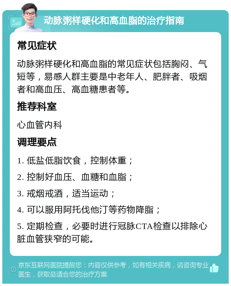 动脉粥样硬化和高血脂的治疗指南 常见症状 动脉粥样硬化和高血脂的常见症状包括胸闷、气短等，易感人群主要是中老年人、肥胖者、吸烟者和高血压、高血糖患者等。 推荐科室 心血管内科 调理要点 1. 低盐低脂饮食，控制体重； 2. 控制好血压、血糖和血脂； 3. 戒烟戒酒，适当运动； 4. 可以服用阿托伐他汀等药物降脂； 5. 定期检查，必要时进行冠脉CTA检查以排除心脏血管狭窄的可能。