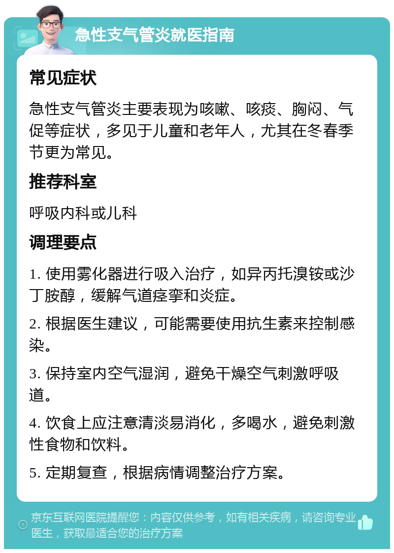 急性支气管炎就医指南 常见症状 急性支气管炎主要表现为咳嗽、咳痰、胸闷、气促等症状，多见于儿童和老年人，尤其在冬春季节更为常见。 推荐科室 呼吸内科或儿科 调理要点 1. 使用雾化器进行吸入治疗，如异丙托溴铵或沙丁胺醇，缓解气道痉挛和炎症。 2. 根据医生建议，可能需要使用抗生素来控制感染。 3. 保持室内空气湿润，避免干燥空气刺激呼吸道。 4. 饮食上应注意清淡易消化，多喝水，避免刺激性食物和饮料。 5. 定期复查，根据病情调整治疗方案。