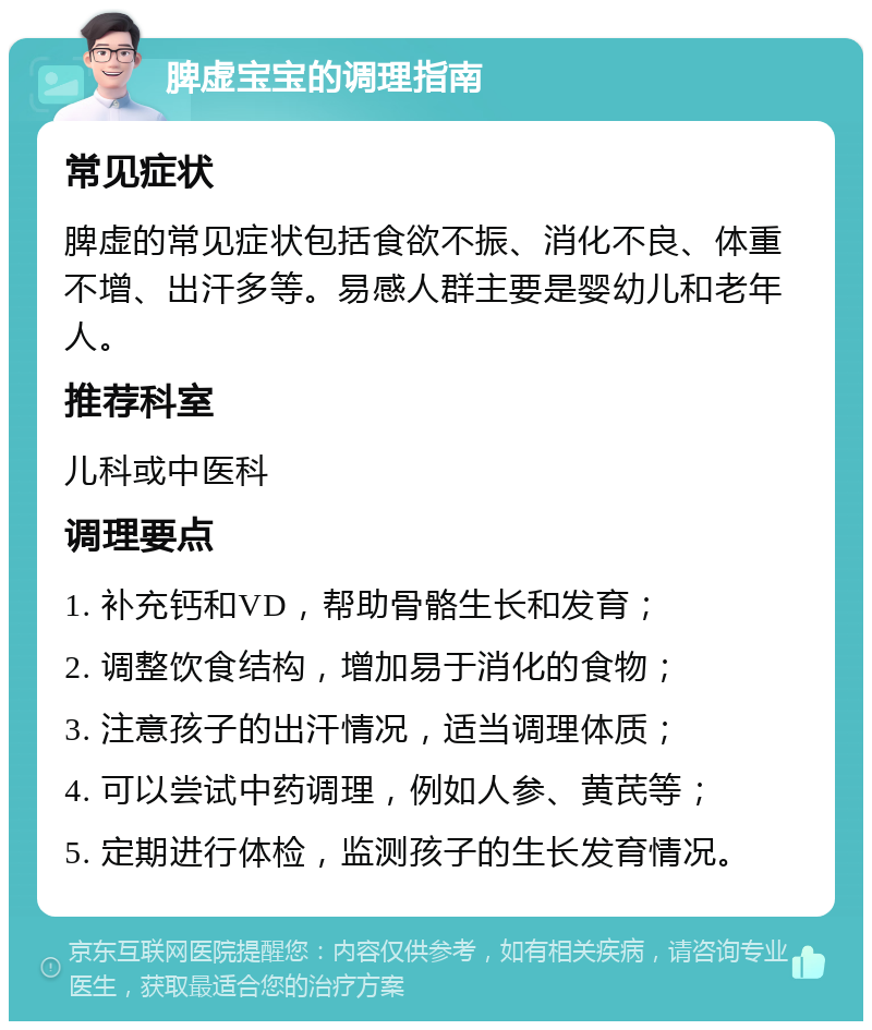 脾虚宝宝的调理指南 常见症状 脾虚的常见症状包括食欲不振、消化不良、体重不增、出汗多等。易感人群主要是婴幼儿和老年人。 推荐科室 儿科或中医科 调理要点 1. 补充钙和VD，帮助骨骼生长和发育； 2. 调整饮食结构，增加易于消化的食物； 3. 注意孩子的出汗情况，适当调理体质； 4. 可以尝试中药调理，例如人参、黄芪等； 5. 定期进行体检，监测孩子的生长发育情况。