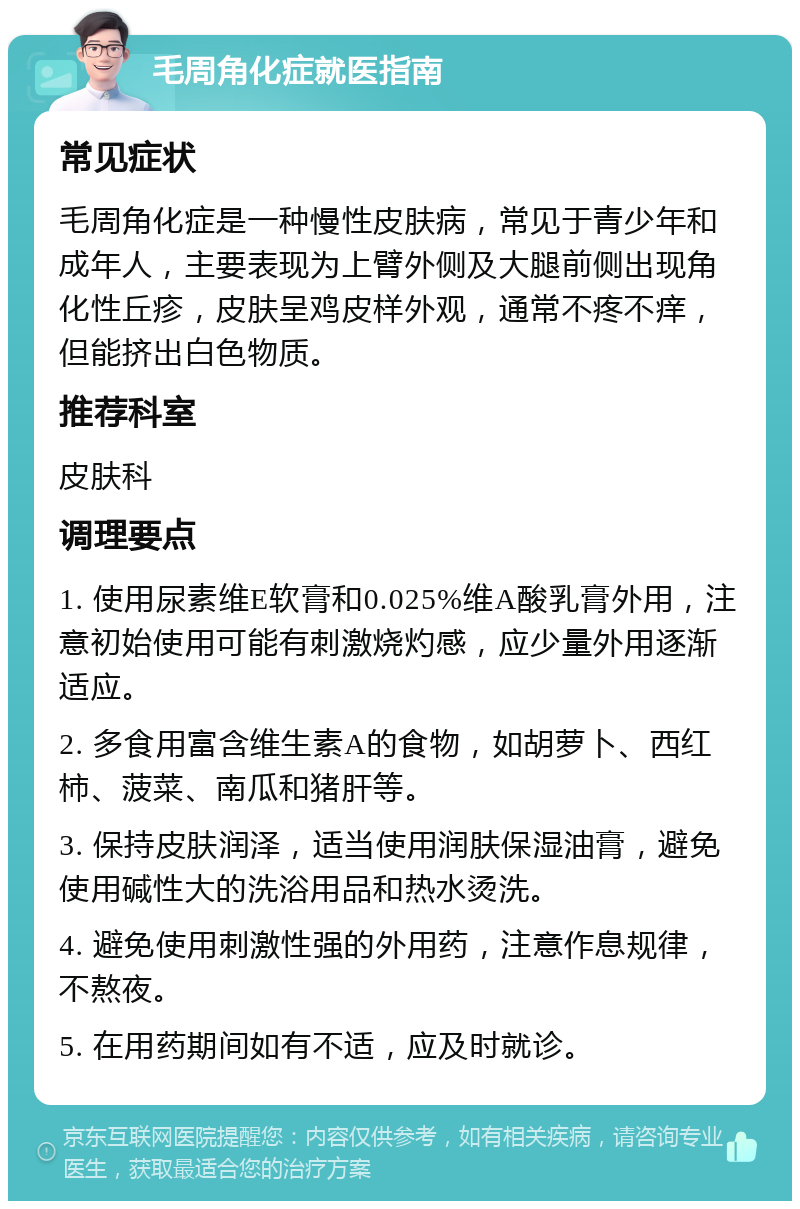 毛周角化症就医指南 常见症状 毛周角化症是一种慢性皮肤病，常见于青少年和成年人，主要表现为上臂外侧及大腿前侧出现角化性丘疹，皮肤呈鸡皮样外观，通常不疼不痒，但能挤出白色物质。 推荐科室 皮肤科 调理要点 1. 使用尿素维E软膏和0.025%维A酸乳膏外用，注意初始使用可能有刺激烧灼感，应少量外用逐渐适应。 2. 多食用富含维生素A的食物，如胡萝卜、西红柿、菠菜、南瓜和猪肝等。 3. 保持皮肤润泽，适当使用润肤保湿油膏，避免使用碱性大的洗浴用品和热水烫洗。 4. 避免使用刺激性强的外用药，注意作息规律，不熬夜。 5. 在用药期间如有不适，应及时就诊。