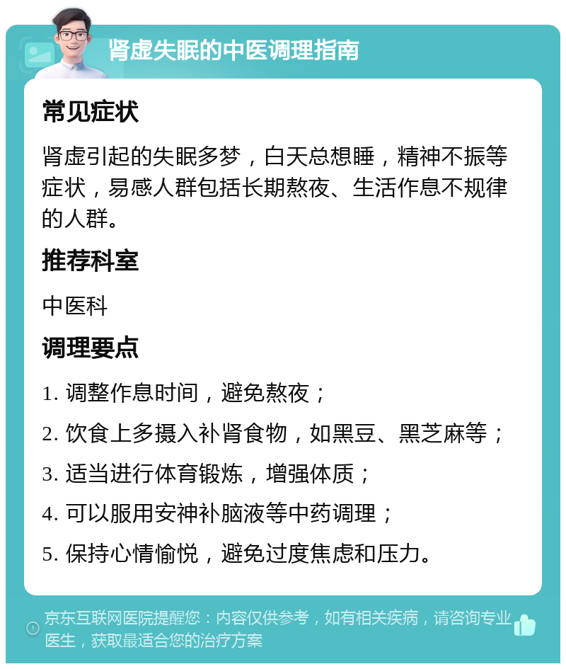 肾虚失眠的中医调理指南 常见症状 肾虚引起的失眠多梦，白天总想睡，精神不振等症状，易感人群包括长期熬夜、生活作息不规律的人群。 推荐科室 中医科 调理要点 1. 调整作息时间，避免熬夜； 2. 饮食上多摄入补肾食物，如黑豆、黑芝麻等； 3. 适当进行体育锻炼，增强体质； 4. 可以服用安神补脑液等中药调理； 5. 保持心情愉悦，避免过度焦虑和压力。