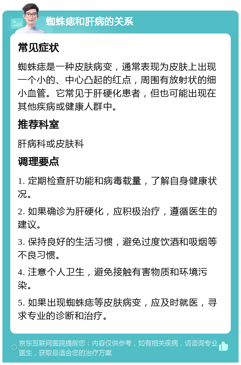 蜘蛛痣和肝病的关系 常见症状 蜘蛛痣是一种皮肤病变，通常表现为皮肤上出现一个小的、中心凸起的红点，周围有放射状的细小血管。它常见于肝硬化患者，但也可能出现在其他疾病或健康人群中。 推荐科室 肝病科或皮肤科 调理要点 1. 定期检查肝功能和病毒载量，了解自身健康状况。 2. 如果确诊为肝硬化，应积极治疗，遵循医生的建议。 3. 保持良好的生活习惯，避免过度饮酒和吸烟等不良习惯。 4. 注意个人卫生，避免接触有害物质和环境污染。 5. 如果出现蜘蛛痣等皮肤病变，应及时就医，寻求专业的诊断和治疗。