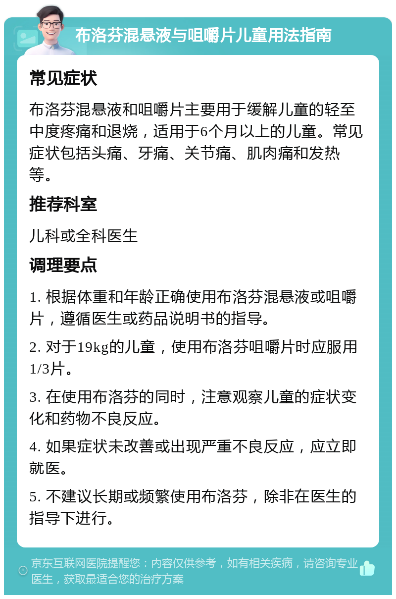 布洛芬混悬液与咀嚼片儿童用法指南 常见症状 布洛芬混悬液和咀嚼片主要用于缓解儿童的轻至中度疼痛和退烧，适用于6个月以上的儿童。常见症状包括头痛、牙痛、关节痛、肌肉痛和发热等。 推荐科室 儿科或全科医生 调理要点 1. 根据体重和年龄正确使用布洛芬混悬液或咀嚼片，遵循医生或药品说明书的指导。 2. 对于19kg的儿童，使用布洛芬咀嚼片时应服用1/3片。 3. 在使用布洛芬的同时，注意观察儿童的症状变化和药物不良反应。 4. 如果症状未改善或出现严重不良反应，应立即就医。 5. 不建议长期或频繁使用布洛芬，除非在医生的指导下进行。