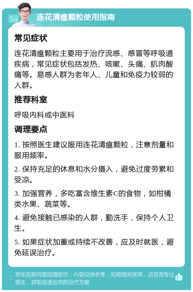 连花清瘟颗粒使用指南 常见症状 连花清瘟颗粒主要用于治疗流感、感冒等呼吸道疾病，常见症状包括发热、咳嗽、头痛、肌肉酸痛等。易感人群为老年人、儿童和免疫力较弱的人群。 推荐科室 呼吸内科或中医科 调理要点 1. 按照医生建议服用连花清瘟颗粒，注意剂量和服用频率。 2. 保持充足的休息和水分摄入，避免过度劳累和受凉。 3. 加强营养，多吃富含维生素C的食物，如柑橘类水果、蔬菜等。 4. 避免接触已感染的人群，勤洗手，保持个人卫生。 5. 如果症状加重或持续不改善，应及时就医，避免延误治疗。