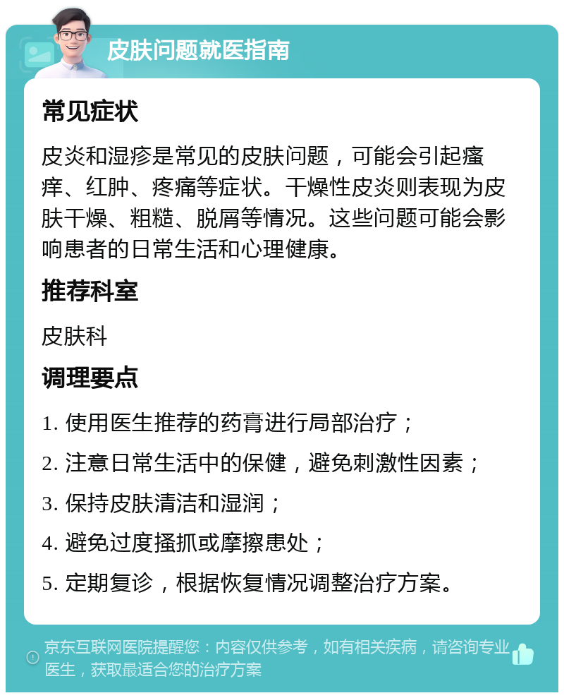 皮肤问题就医指南 常见症状 皮炎和湿疹是常见的皮肤问题，可能会引起瘙痒、红肿、疼痛等症状。干燥性皮炎则表现为皮肤干燥、粗糙、脱屑等情况。这些问题可能会影响患者的日常生活和心理健康。 推荐科室 皮肤科 调理要点 1. 使用医生推荐的药膏进行局部治疗； 2. 注意日常生活中的保健，避免刺激性因素； 3. 保持皮肤清洁和湿润； 4. 避免过度搔抓或摩擦患处； 5. 定期复诊，根据恢复情况调整治疗方案。