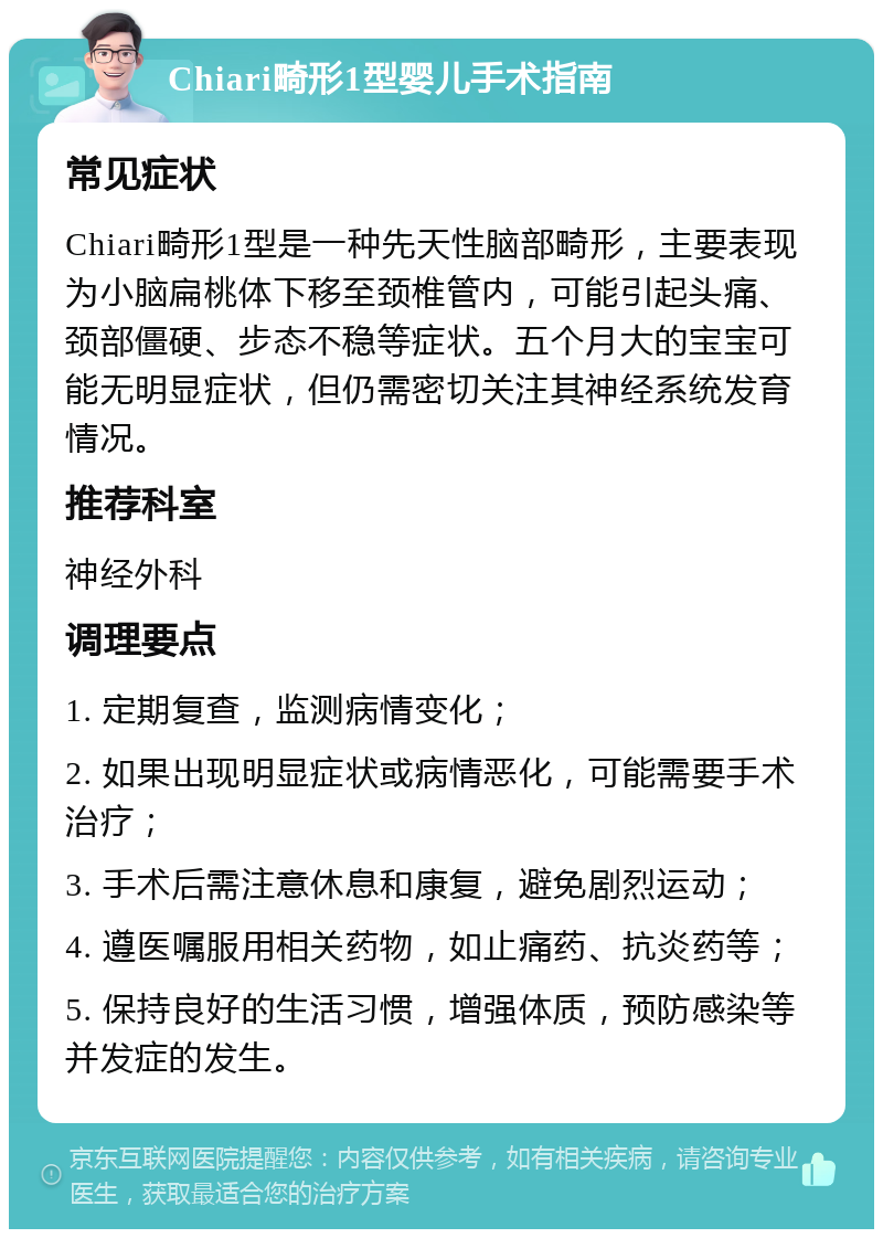 Chiari畸形1型婴儿手术指南 常见症状 Chiari畸形1型是一种先天性脑部畸形，主要表现为小脑扁桃体下移至颈椎管内，可能引起头痛、颈部僵硬、步态不稳等症状。五个月大的宝宝可能无明显症状，但仍需密切关注其神经系统发育情况。 推荐科室 神经外科 调理要点 1. 定期复查，监测病情变化； 2. 如果出现明显症状或病情恶化，可能需要手术治疗； 3. 手术后需注意休息和康复，避免剧烈运动； 4. 遵医嘱服用相关药物，如止痛药、抗炎药等； 5. 保持良好的生活习惯，增强体质，预防感染等并发症的发生。