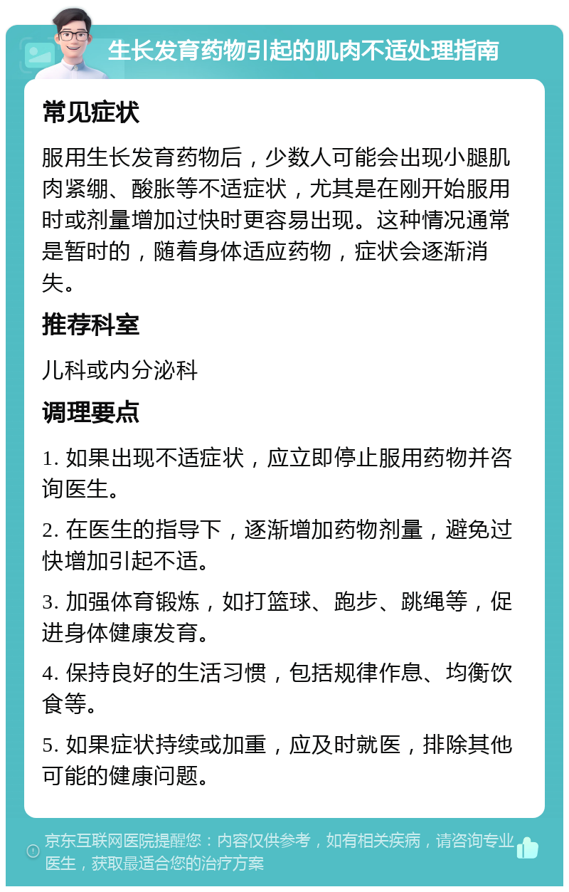 生长发育药物引起的肌肉不适处理指南 常见症状 服用生长发育药物后，少数人可能会出现小腿肌肉紧绷、酸胀等不适症状，尤其是在刚开始服用时或剂量增加过快时更容易出现。这种情况通常是暂时的，随着身体适应药物，症状会逐渐消失。 推荐科室 儿科或内分泌科 调理要点 1. 如果出现不适症状，应立即停止服用药物并咨询医生。 2. 在医生的指导下，逐渐增加药物剂量，避免过快增加引起不适。 3. 加强体育锻炼，如打篮球、跑步、跳绳等，促进身体健康发育。 4. 保持良好的生活习惯，包括规律作息、均衡饮食等。 5. 如果症状持续或加重，应及时就医，排除其他可能的健康问题。