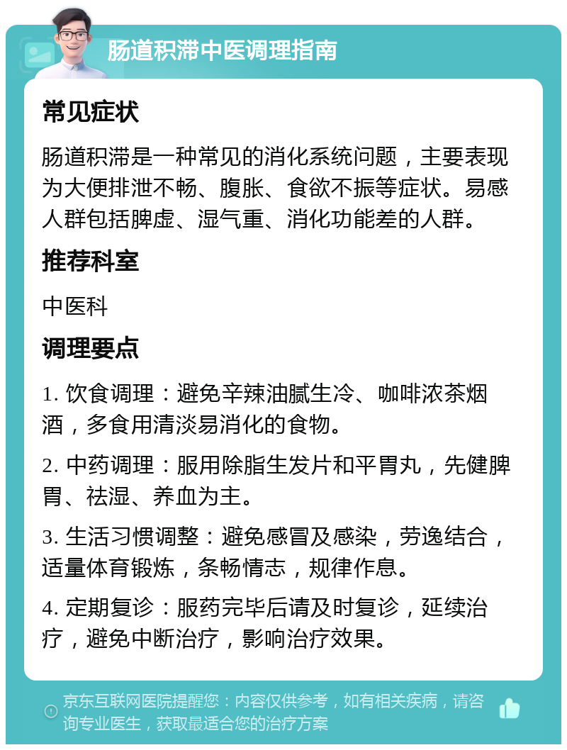 肠道积滞中医调理指南 常见症状 肠道积滞是一种常见的消化系统问题，主要表现为大便排泄不畅、腹胀、食欲不振等症状。易感人群包括脾虚、湿气重、消化功能差的人群。 推荐科室 中医科 调理要点 1. 饮食调理：避免辛辣油腻生冷、咖啡浓茶烟酒，多食用清淡易消化的食物。 2. 中药调理：服用除脂生发片和平胃丸，先健脾胃、祛湿、养血为主。 3. 生活习惯调整：避免感冒及感染，劳逸结合，适量体育锻炼，条畅情志，规律作息。 4. 定期复诊：服药完毕后请及时复诊，延续治疗，避免中断治疗，影响治疗效果。