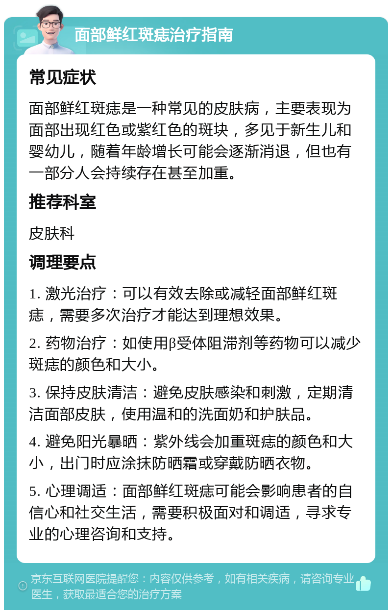 面部鲜红斑痣治疗指南 常见症状 面部鲜红斑痣是一种常见的皮肤病，主要表现为面部出现红色或紫红色的斑块，多见于新生儿和婴幼儿，随着年龄增长可能会逐渐消退，但也有一部分人会持续存在甚至加重。 推荐科室 皮肤科 调理要点 1. 激光治疗：可以有效去除或减轻面部鲜红斑痣，需要多次治疗才能达到理想效果。 2. 药物治疗：如使用β受体阻滞剂等药物可以减少斑痣的颜色和大小。 3. 保持皮肤清洁：避免皮肤感染和刺激，定期清洁面部皮肤，使用温和的洗面奶和护肤品。 4. 避免阳光暴晒：紫外线会加重斑痣的颜色和大小，出门时应涂抹防晒霜或穿戴防晒衣物。 5. 心理调适：面部鲜红斑痣可能会影响患者的自信心和社交生活，需要积极面对和调适，寻求专业的心理咨询和支持。