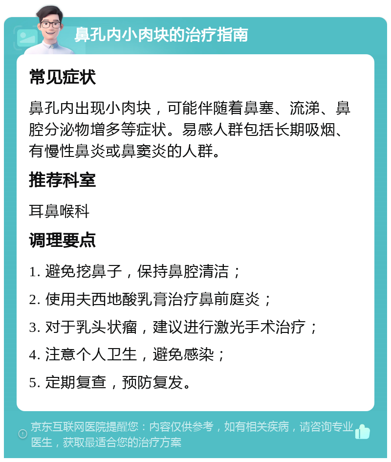 鼻孔内小肉块的治疗指南 常见症状 鼻孔内出现小肉块，可能伴随着鼻塞、流涕、鼻腔分泌物增多等症状。易感人群包括长期吸烟、有慢性鼻炎或鼻窦炎的人群。 推荐科室 耳鼻喉科 调理要点 1. 避免挖鼻子，保持鼻腔清洁； 2. 使用夫西地酸乳膏治疗鼻前庭炎； 3. 对于乳头状瘤，建议进行激光手术治疗； 4. 注意个人卫生，避免感染； 5. 定期复查，预防复发。