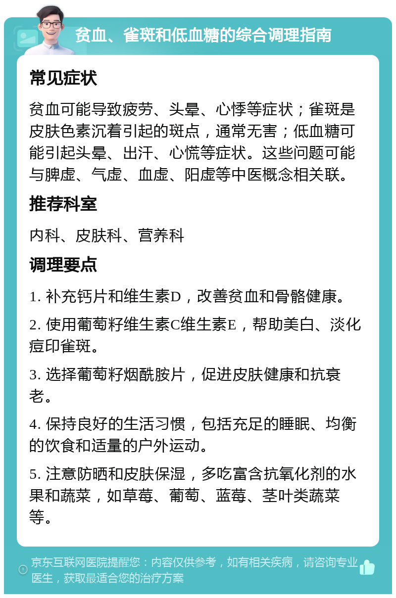 贫血、雀斑和低血糖的综合调理指南 常见症状 贫血可能导致疲劳、头晕、心悸等症状；雀斑是皮肤色素沉着引起的斑点，通常无害；低血糖可能引起头晕、出汗、心慌等症状。这些问题可能与脾虚、气虚、血虚、阳虚等中医概念相关联。 推荐科室 内科、皮肤科、营养科 调理要点 1. 补充钙片和维生素D，改善贫血和骨骼健康。 2. 使用葡萄籽维生素C维生素E，帮助美白、淡化痘印雀斑。 3. 选择葡萄籽烟酰胺片，促进皮肤健康和抗衰老。 4. 保持良好的生活习惯，包括充足的睡眠、均衡的饮食和适量的户外运动。 5. 注意防晒和皮肤保湿，多吃富含抗氧化剂的水果和蔬菜，如草莓、葡萄、蓝莓、茎叶类蔬菜等。