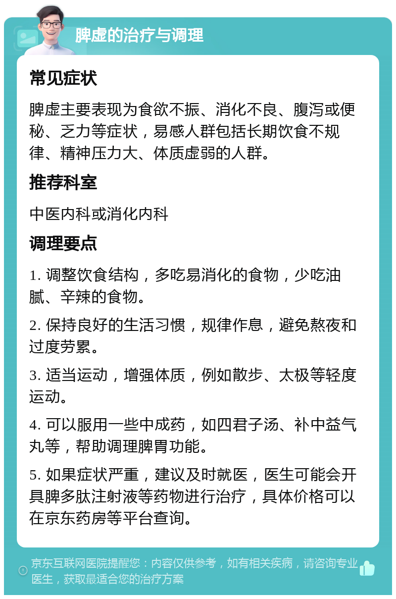 脾虚的治疗与调理 常见症状 脾虚主要表现为食欲不振、消化不良、腹泻或便秘、乏力等症状，易感人群包括长期饮食不规律、精神压力大、体质虚弱的人群。 推荐科室 中医内科或消化内科 调理要点 1. 调整饮食结构，多吃易消化的食物，少吃油腻、辛辣的食物。 2. 保持良好的生活习惯，规律作息，避免熬夜和过度劳累。 3. 适当运动，增强体质，例如散步、太极等轻度运动。 4. 可以服用一些中成药，如四君子汤、补中益气丸等，帮助调理脾胃功能。 5. 如果症状严重，建议及时就医，医生可能会开具脾多肽注射液等药物进行治疗，具体价格可以在京东药房等平台查询。