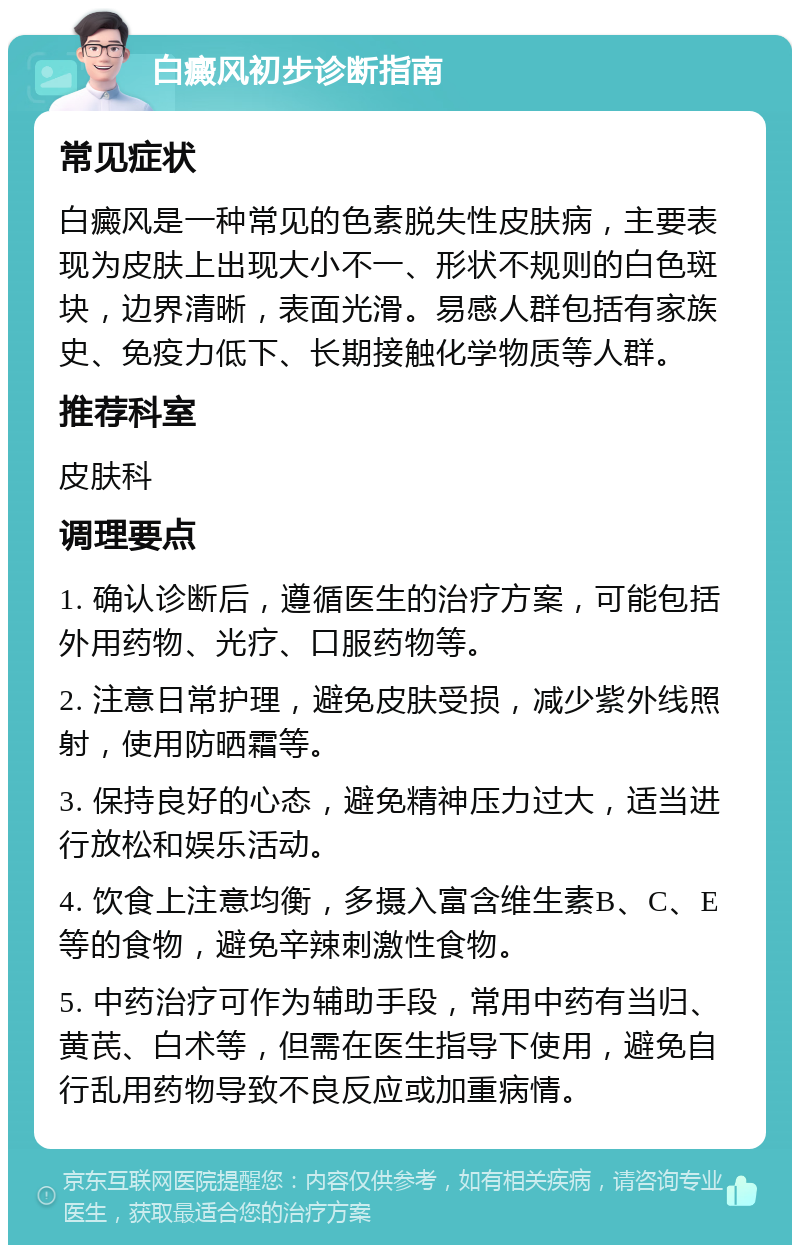 白癜风初步诊断指南 常见症状 白癜风是一种常见的色素脱失性皮肤病，主要表现为皮肤上出现大小不一、形状不规则的白色斑块，边界清晰，表面光滑。易感人群包括有家族史、免疫力低下、长期接触化学物质等人群。 推荐科室 皮肤科 调理要点 1. 确认诊断后，遵循医生的治疗方案，可能包括外用药物、光疗、口服药物等。 2. 注意日常护理，避免皮肤受损，减少紫外线照射，使用防晒霜等。 3. 保持良好的心态，避免精神压力过大，适当进行放松和娱乐活动。 4. 饮食上注意均衡，多摄入富含维生素B、C、E等的食物，避免辛辣刺激性食物。 5. 中药治疗可作为辅助手段，常用中药有当归、黄芪、白术等，但需在医生指导下使用，避免自行乱用药物导致不良反应或加重病情。