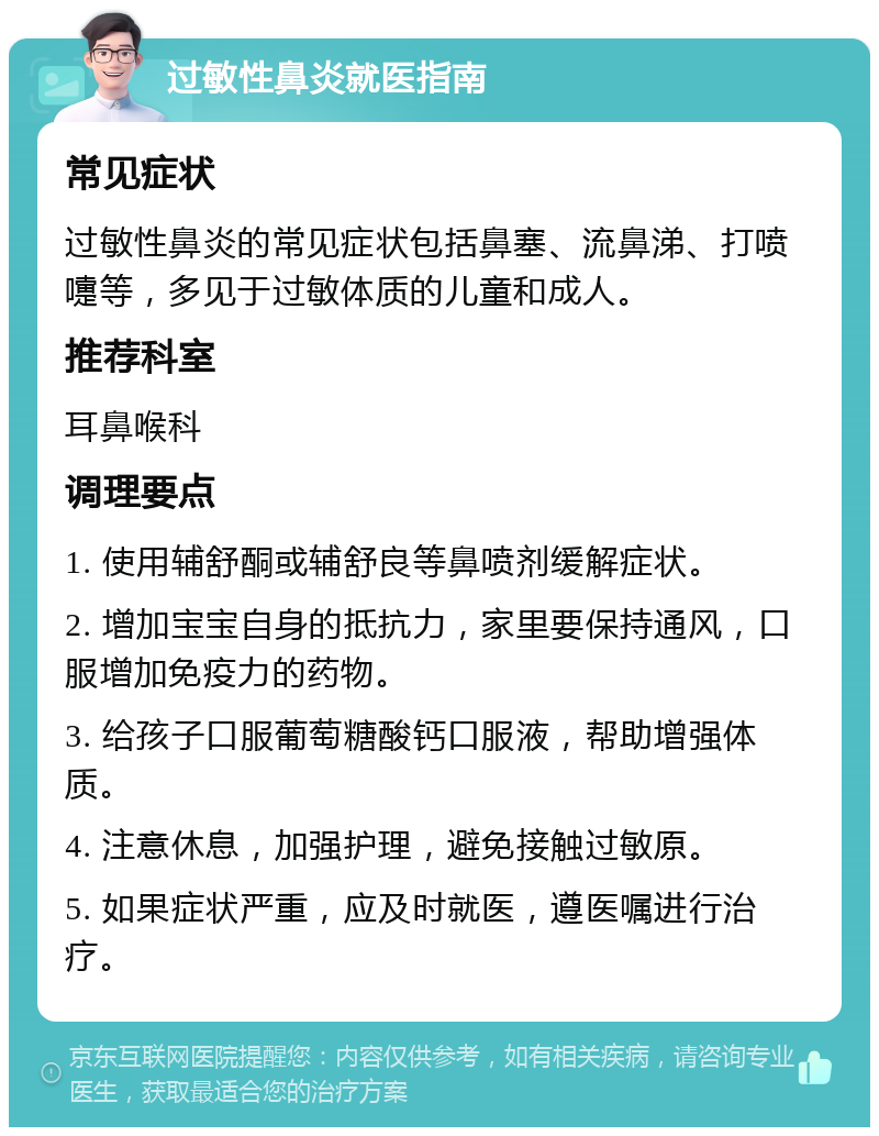 过敏性鼻炎就医指南 常见症状 过敏性鼻炎的常见症状包括鼻塞、流鼻涕、打喷嚏等，多见于过敏体质的儿童和成人。 推荐科室 耳鼻喉科 调理要点 1. 使用辅舒酮或辅舒良等鼻喷剂缓解症状。 2. 增加宝宝自身的抵抗力，家里要保持通风，口服增加免疫力的药物。 3. 给孩子口服葡萄糖酸钙口服液，帮助增强体质。 4. 注意休息，加强护理，避免接触过敏原。 5. 如果症状严重，应及时就医，遵医嘱进行治疗。