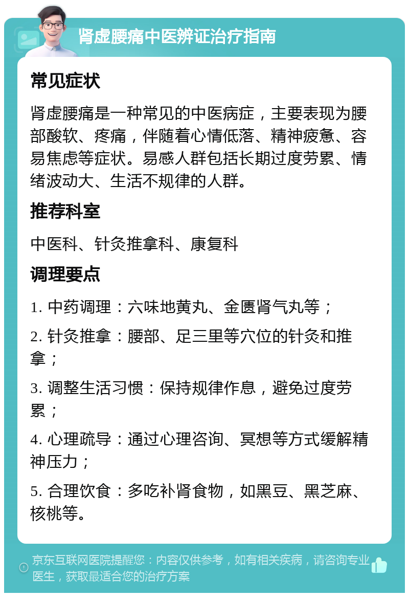 肾虚腰痛中医辨证治疗指南 常见症状 肾虚腰痛是一种常见的中医病症，主要表现为腰部酸软、疼痛，伴随着心情低落、精神疲惫、容易焦虑等症状。易感人群包括长期过度劳累、情绪波动大、生活不规律的人群。 推荐科室 中医科、针灸推拿科、康复科 调理要点 1. 中药调理：六味地黄丸、金匮肾气丸等； 2. 针灸推拿：腰部、足三里等穴位的针灸和推拿； 3. 调整生活习惯：保持规律作息，避免过度劳累； 4. 心理疏导：通过心理咨询、冥想等方式缓解精神压力； 5. 合理饮食：多吃补肾食物，如黑豆、黑芝麻、核桃等。