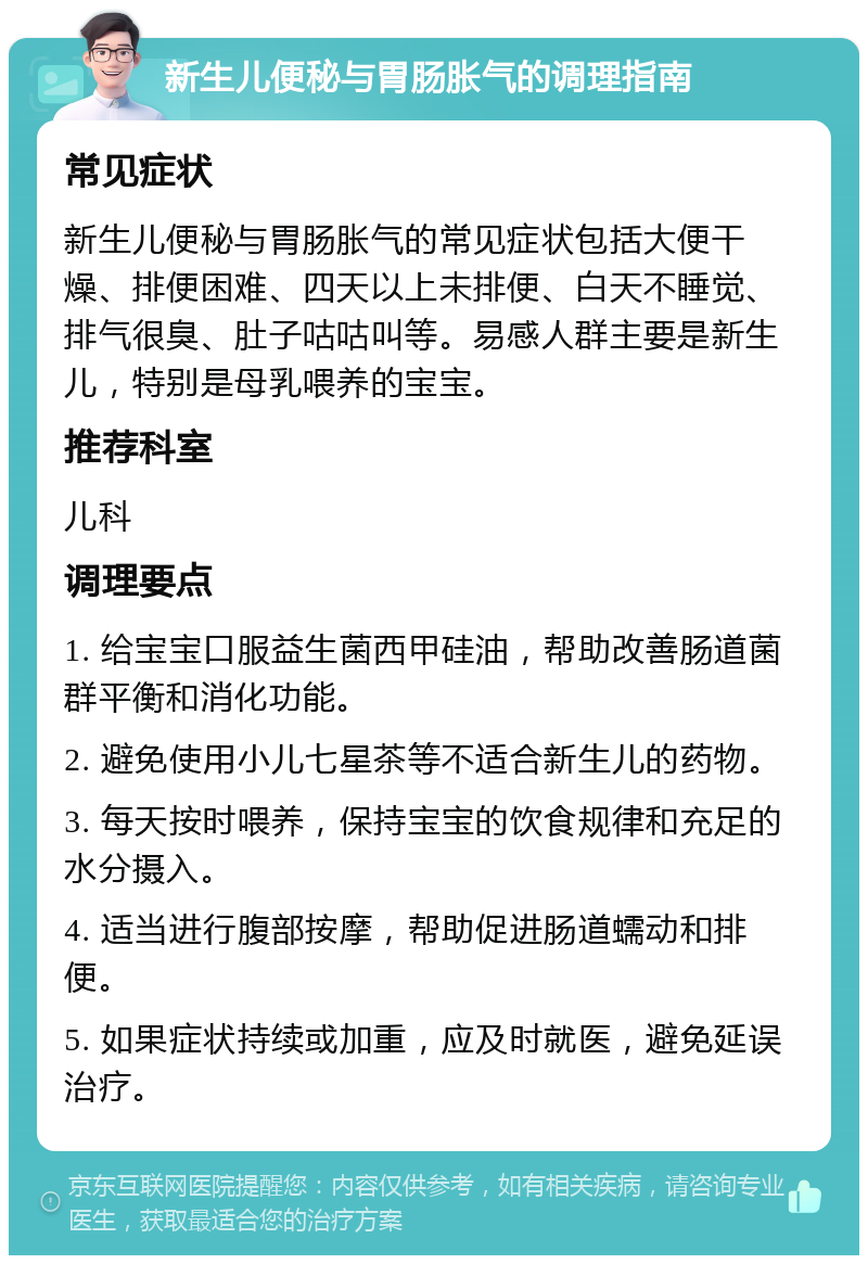 新生儿便秘与胃肠胀气的调理指南 常见症状 新生儿便秘与胃肠胀气的常见症状包括大便干燥、排便困难、四天以上未排便、白天不睡觉、排气很臭、肚子咕咕叫等。易感人群主要是新生儿，特别是母乳喂养的宝宝。 推荐科室 儿科 调理要点 1. 给宝宝口服益生菌西甲硅油，帮助改善肠道菌群平衡和消化功能。 2. 避免使用小儿七星茶等不适合新生儿的药物。 3. 每天按时喂养，保持宝宝的饮食规律和充足的水分摄入。 4. 适当进行腹部按摩，帮助促进肠道蠕动和排便。 5. 如果症状持续或加重，应及时就医，避免延误治疗。