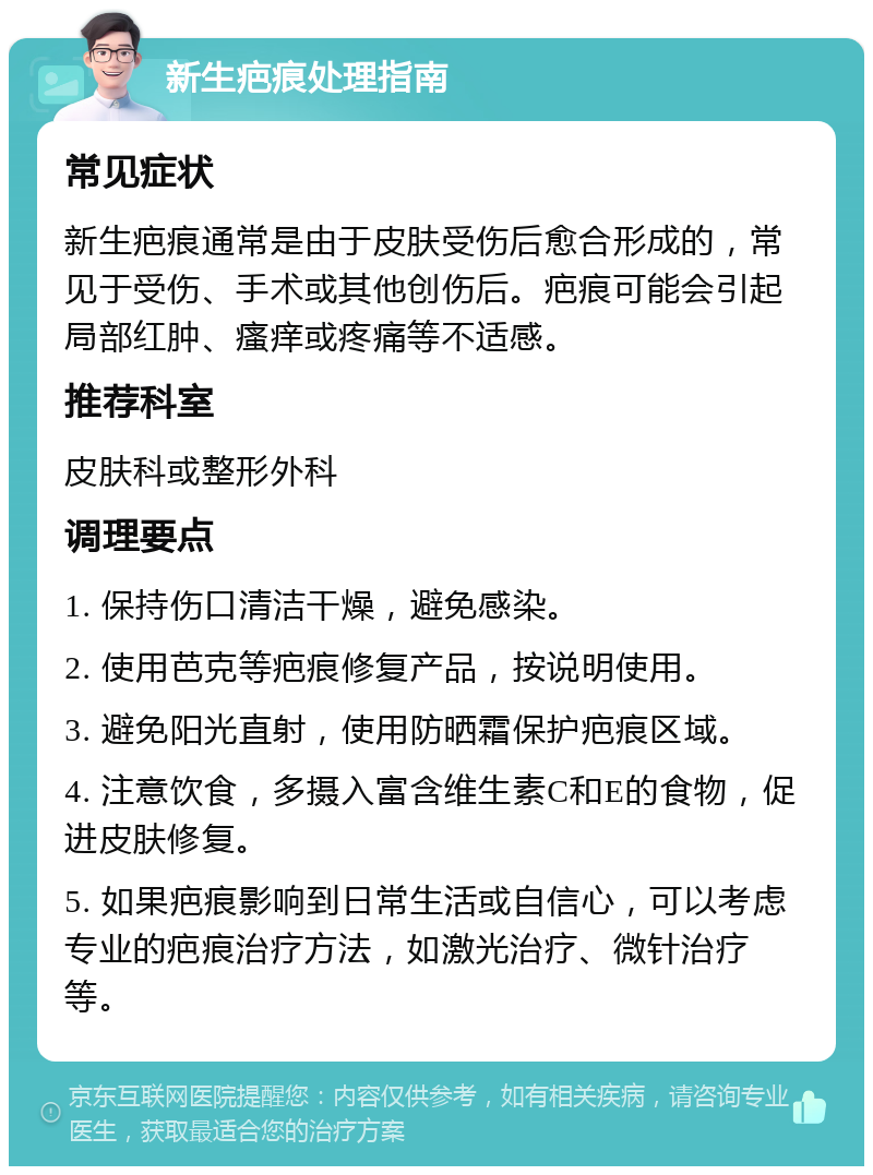 新生疤痕处理指南 常见症状 新生疤痕通常是由于皮肤受伤后愈合形成的，常见于受伤、手术或其他创伤后。疤痕可能会引起局部红肿、瘙痒或疼痛等不适感。 推荐科室 皮肤科或整形外科 调理要点 1. 保持伤口清洁干燥，避免感染。 2. 使用芭克等疤痕修复产品，按说明使用。 3. 避免阳光直射，使用防晒霜保护疤痕区域。 4. 注意饮食，多摄入富含维生素C和E的食物，促进皮肤修复。 5. 如果疤痕影响到日常生活或自信心，可以考虑专业的疤痕治疗方法，如激光治疗、微针治疗等。