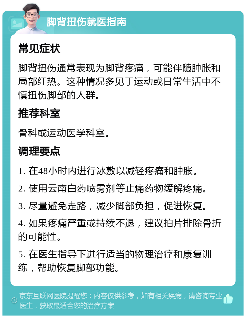 脚背扭伤就医指南 常见症状 脚背扭伤通常表现为脚背疼痛，可能伴随肿胀和局部红热。这种情况多见于运动或日常生活中不慎扭伤脚部的人群。 推荐科室 骨科或运动医学科室。 调理要点 1. 在48小时内进行冰敷以减轻疼痛和肿胀。 2. 使用云南白药喷雾剂等止痛药物缓解疼痛。 3. 尽量避免走路，减少脚部负担，促进恢复。 4. 如果疼痛严重或持续不退，建议拍片排除骨折的可能性。 5. 在医生指导下进行适当的物理治疗和康复训练，帮助恢复脚部功能。