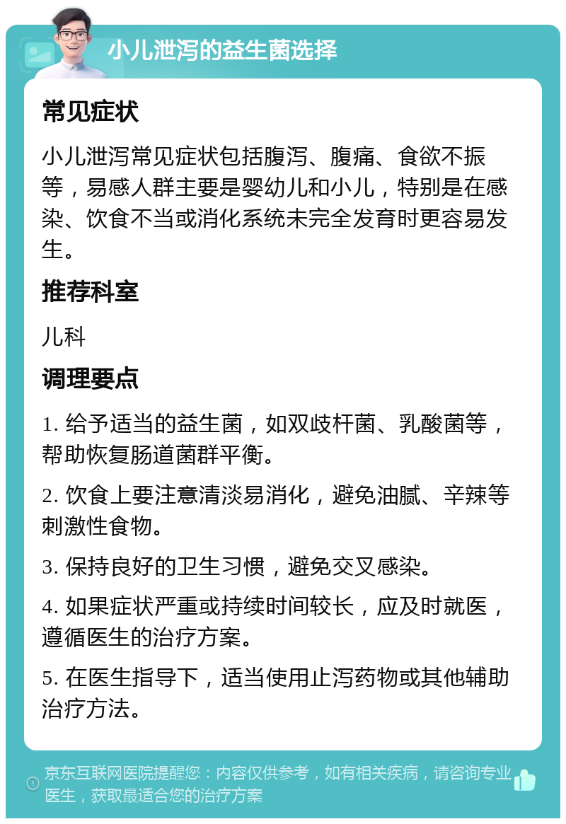 小儿泄泻的益生菌选择 常见症状 小儿泄泻常见症状包括腹泻、腹痛、食欲不振等，易感人群主要是婴幼儿和小儿，特别是在感染、饮食不当或消化系统未完全发育时更容易发生。 推荐科室 儿科 调理要点 1. 给予适当的益生菌，如双歧杆菌、乳酸菌等，帮助恢复肠道菌群平衡。 2. 饮食上要注意清淡易消化，避免油腻、辛辣等刺激性食物。 3. 保持良好的卫生习惯，避免交叉感染。 4. 如果症状严重或持续时间较长，应及时就医，遵循医生的治疗方案。 5. 在医生指导下，适当使用止泻药物或其他辅助治疗方法。