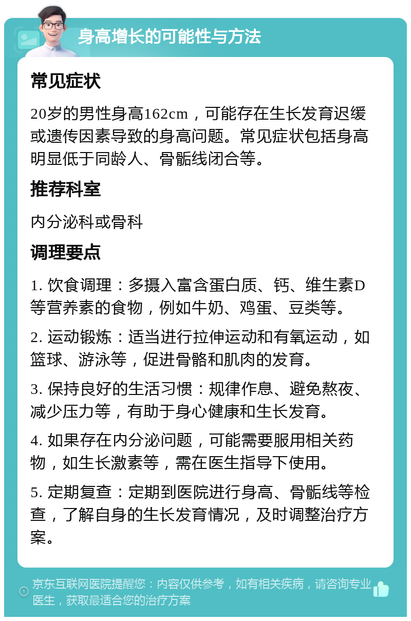 身高增长的可能性与方法 常见症状 20岁的男性身高162cm，可能存在生长发育迟缓或遗传因素导致的身高问题。常见症状包括身高明显低于同龄人、骨骺线闭合等。 推荐科室 内分泌科或骨科 调理要点 1. 饮食调理：多摄入富含蛋白质、钙、维生素D等营养素的食物，例如牛奶、鸡蛋、豆类等。 2. 运动锻炼：适当进行拉伸运动和有氧运动，如篮球、游泳等，促进骨骼和肌肉的发育。 3. 保持良好的生活习惯：规律作息、避免熬夜、减少压力等，有助于身心健康和生长发育。 4. 如果存在内分泌问题，可能需要服用相关药物，如生长激素等，需在医生指导下使用。 5. 定期复查：定期到医院进行身高、骨骺线等检查，了解自身的生长发育情况，及时调整治疗方案。