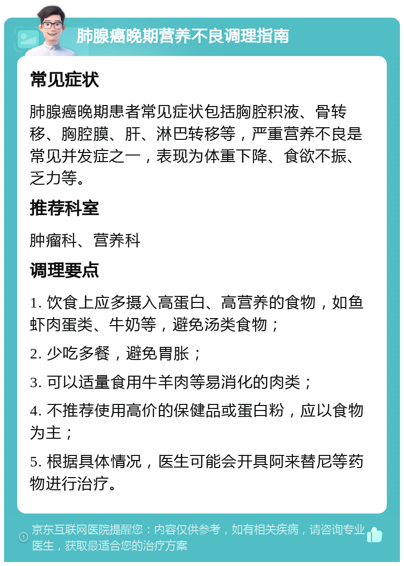 肺腺癌晚期营养不良调理指南 常见症状 肺腺癌晚期患者常见症状包括胸腔积液、骨转移、胸腔膜、肝、淋巴转移等，严重营养不良是常见并发症之一，表现为体重下降、食欲不振、乏力等。 推荐科室 肿瘤科、营养科 调理要点 1. 饮食上应多摄入高蛋白、高营养的食物，如鱼虾肉蛋类、牛奶等，避免汤类食物； 2. 少吃多餐，避免胃胀； 3. 可以适量食用牛羊肉等易消化的肉类； 4. 不推荐使用高价的保健品或蛋白粉，应以食物为主； 5. 根据具体情况，医生可能会开具阿来替尼等药物进行治疗。