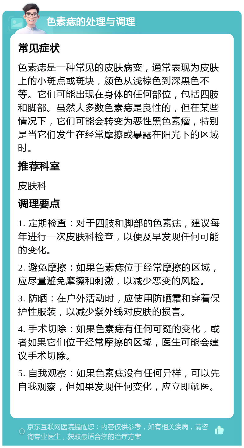 色素痣的处理与调理 常见症状 色素痣是一种常见的皮肤病变，通常表现为皮肤上的小斑点或斑块，颜色从浅棕色到深黑色不等。它们可能出现在身体的任何部位，包括四肢和脚部。虽然大多数色素痣是良性的，但在某些情况下，它们可能会转变为恶性黑色素瘤，特别是当它们发生在经常摩擦或暴露在阳光下的区域时。 推荐科室 皮肤科 调理要点 1. 定期检查：对于四肢和脚部的色素痣，建议每年进行一次皮肤科检查，以便及早发现任何可能的变化。 2. 避免摩擦：如果色素痣位于经常摩擦的区域，应尽量避免摩擦和刺激，以减少恶变的风险。 3. 防晒：在户外活动时，应使用防晒霜和穿着保护性服装，以减少紫外线对皮肤的损害。 4. 手术切除：如果色素痣有任何可疑的变化，或者如果它们位于经常摩擦的区域，医生可能会建议手术切除。 5. 自我观察：如果色素痣没有任何异样，可以先自我观察，但如果发现任何变化，应立即就医。