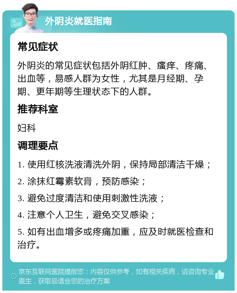 外阴炎就医指南 常见症状 外阴炎的常见症状包括外阴红肿、瘙痒、疼痛、出血等，易感人群为女性，尤其是月经期、孕期、更年期等生理状态下的人群。 推荐科室 妇科 调理要点 1. 使用红核洗液清洗外阴，保持局部清洁干燥； 2. 涂抹红霉素软膏，预防感染； 3. 避免过度清洁和使用刺激性洗液； 4. 注意个人卫生，避免交叉感染； 5. 如有出血增多或疼痛加重，应及时就医检查和治疗。