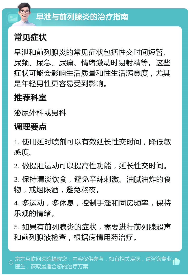 早泄与前列腺炎的治疗指南 常见症状 早泄和前列腺炎的常见症状包括性交时间短暂、尿频、尿急、尿痛、情绪激动时易射精等。这些症状可能会影响生活质量和性生活满意度，尤其是年轻男性更容易受到影响。 推荐科室 泌尿外科或男科 调理要点 1. 使用延时喷剂可以有效延长性交时间，降低敏感度。 2. 做提肛运动可以提高性功能，延长性交时间。 3. 保持清淡饮食，避免辛辣刺激、油腻油炸的食物，戒烟限酒，避免熬夜。 4. 多运动，多休息，控制手淫和同房频率，保持乐观的情绪。 5. 如果有前列腺炎的症状，需要进行前列腺超声和前列腺液检查，根据病情用药治疗。