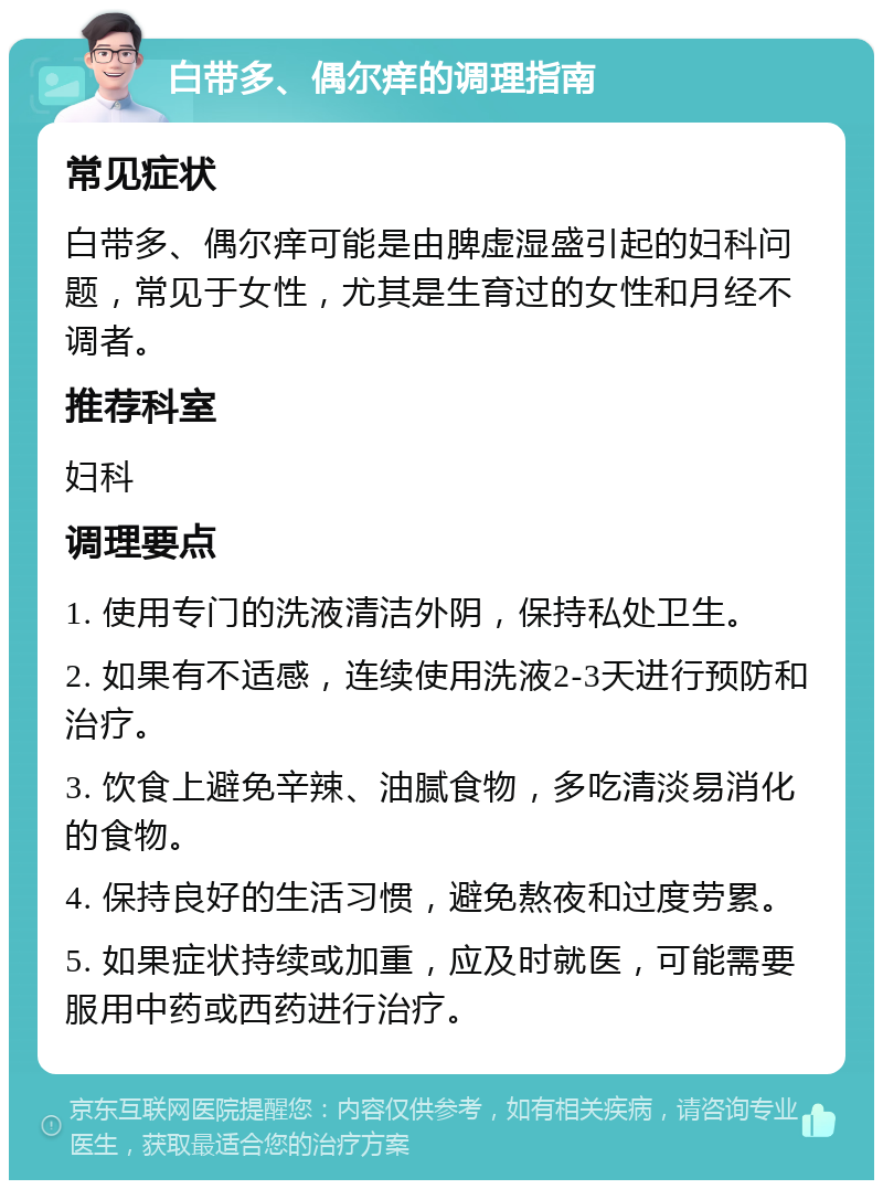 白带多、偶尔痒的调理指南 常见症状 白带多、偶尔痒可能是由脾虚湿盛引起的妇科问题，常见于女性，尤其是生育过的女性和月经不调者。 推荐科室 妇科 调理要点 1. 使用专门的洗液清洁外阴，保持私处卫生。 2. 如果有不适感，连续使用洗液2-3天进行预防和治疗。 3. 饮食上避免辛辣、油腻食物，多吃清淡易消化的食物。 4. 保持良好的生活习惯，避免熬夜和过度劳累。 5. 如果症状持续或加重，应及时就医，可能需要服用中药或西药进行治疗。