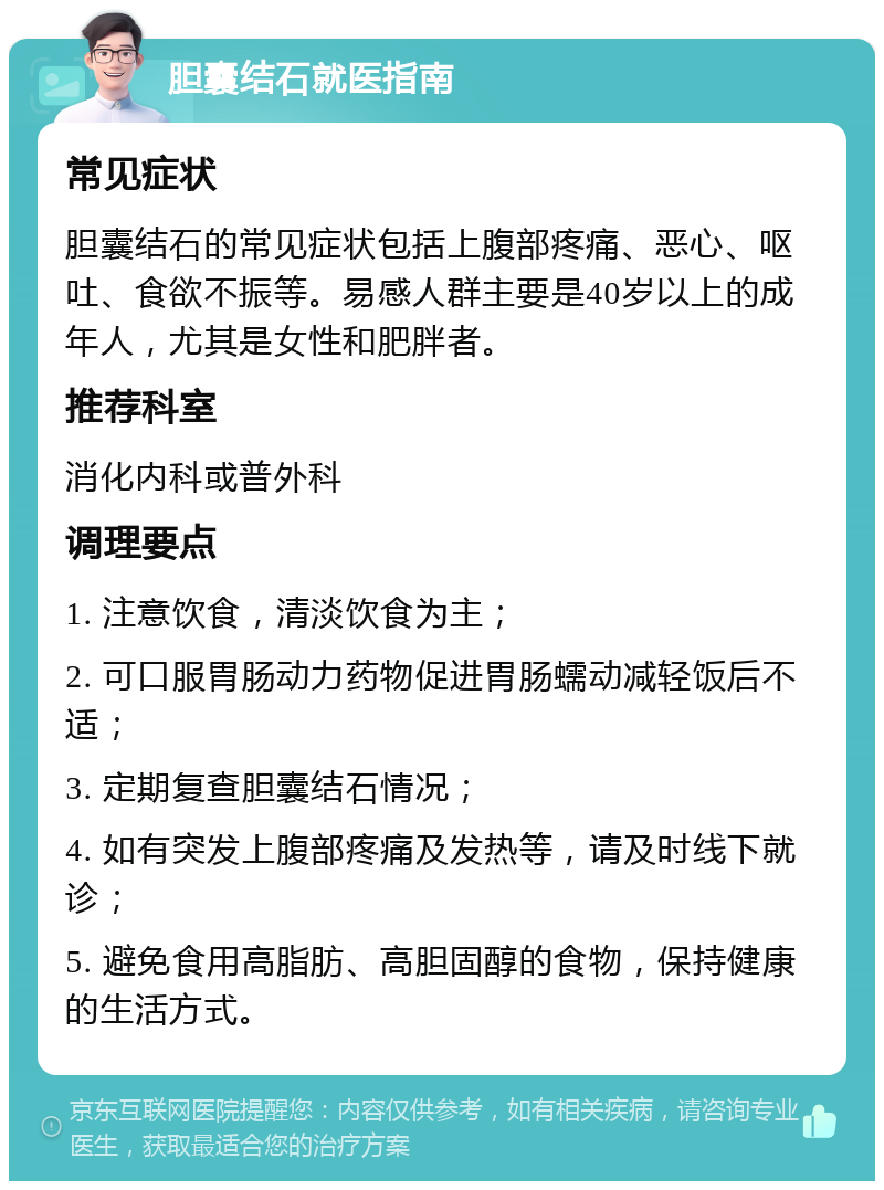 胆囊结石就医指南 常见症状 胆囊结石的常见症状包括上腹部疼痛、恶心、呕吐、食欲不振等。易感人群主要是40岁以上的成年人，尤其是女性和肥胖者。 推荐科室 消化内科或普外科 调理要点 1. 注意饮食，清淡饮食为主； 2. 可口服胃肠动力药物促进胃肠蠕动减轻饭后不适； 3. 定期复查胆囊结石情况； 4. 如有突发上腹部疼痛及发热等，请及时线下就诊； 5. 避免食用高脂肪、高胆固醇的食物，保持健康的生活方式。