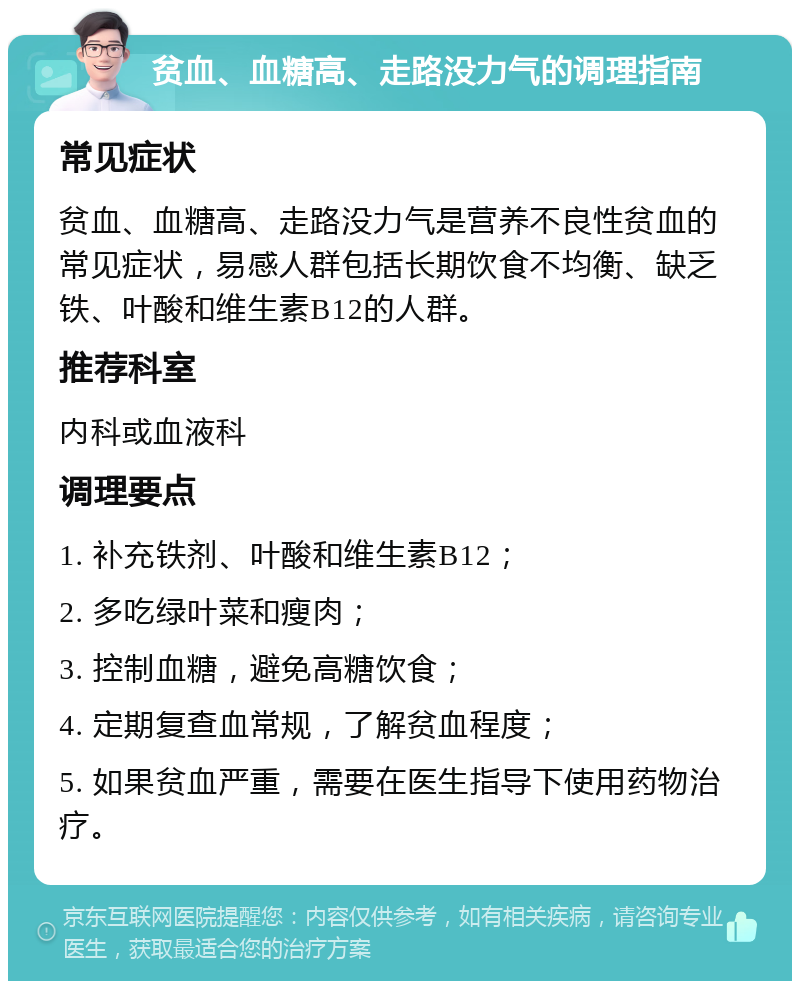 贫血、血糖高、走路没力气的调理指南 常见症状 贫血、血糖高、走路没力气是营养不良性贫血的常见症状，易感人群包括长期饮食不均衡、缺乏铁、叶酸和维生素B12的人群。 推荐科室 内科或血液科 调理要点 1. 补充铁剂、叶酸和维生素B12； 2. 多吃绿叶菜和瘦肉； 3. 控制血糖，避免高糖饮食； 4. 定期复查血常规，了解贫血程度； 5. 如果贫血严重，需要在医生指导下使用药物治疗。