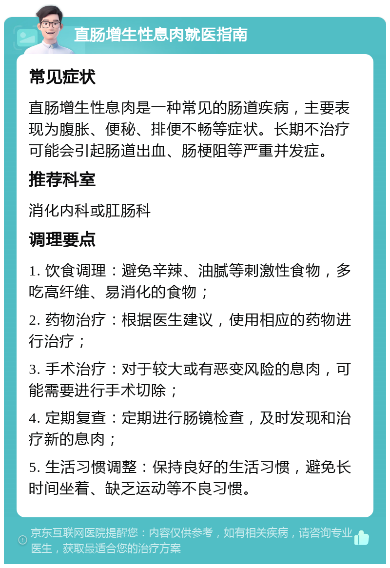 直肠增生性息肉就医指南 常见症状 直肠增生性息肉是一种常见的肠道疾病，主要表现为腹胀、便秘、排便不畅等症状。长期不治疗可能会引起肠道出血、肠梗阻等严重并发症。 推荐科室 消化内科或肛肠科 调理要点 1. 饮食调理：避免辛辣、油腻等刺激性食物，多吃高纤维、易消化的食物； 2. 药物治疗：根据医生建议，使用相应的药物进行治疗； 3. 手术治疗：对于较大或有恶变风险的息肉，可能需要进行手术切除； 4. 定期复查：定期进行肠镜检查，及时发现和治疗新的息肉； 5. 生活习惯调整：保持良好的生活习惯，避免长时间坐着、缺乏运动等不良习惯。