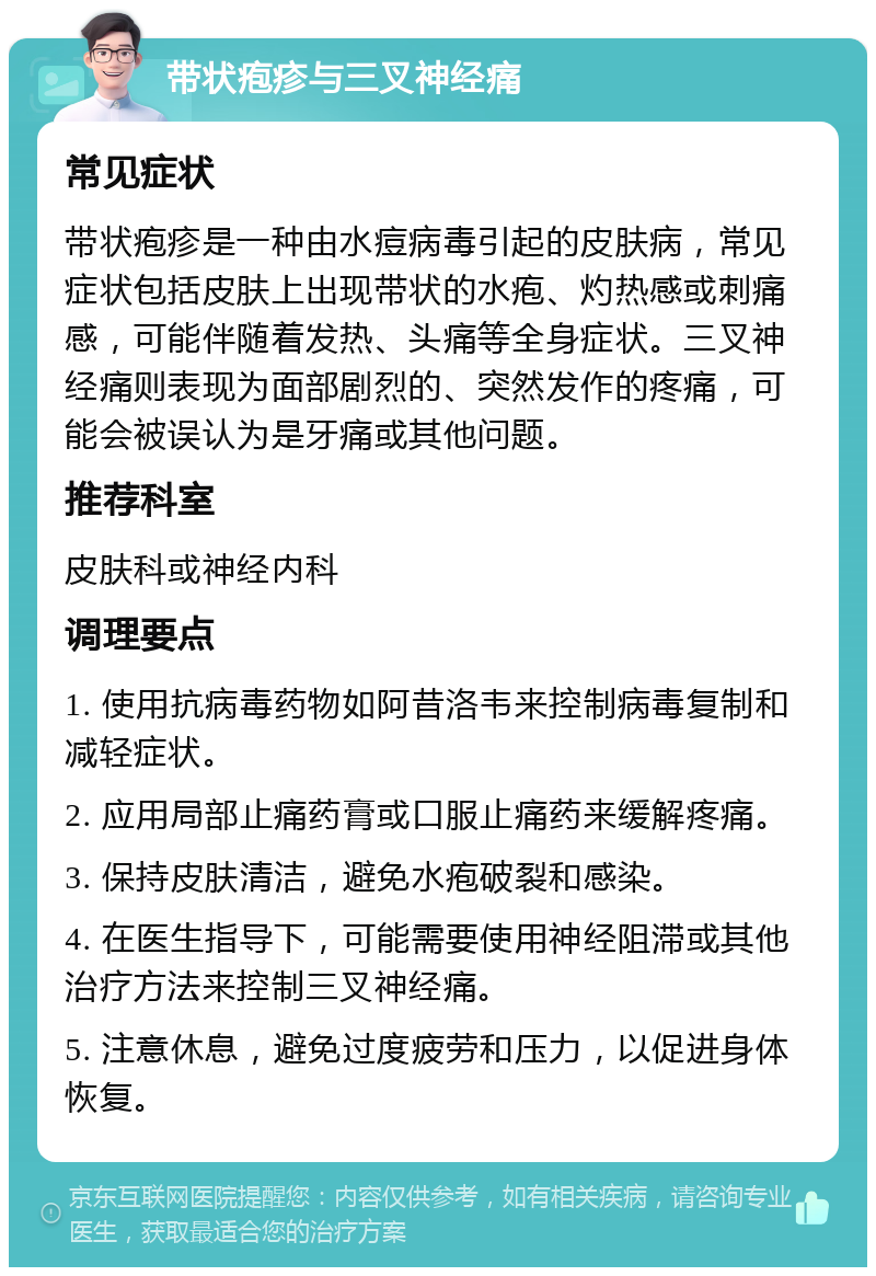 带状疱疹与三叉神经痛 常见症状 带状疱疹是一种由水痘病毒引起的皮肤病，常见症状包括皮肤上出现带状的水疱、灼热感或刺痛感，可能伴随着发热、头痛等全身症状。三叉神经痛则表现为面部剧烈的、突然发作的疼痛，可能会被误认为是牙痛或其他问题。 推荐科室 皮肤科或神经内科 调理要点 1. 使用抗病毒药物如阿昔洛韦来控制病毒复制和减轻症状。 2. 应用局部止痛药膏或口服止痛药来缓解疼痛。 3. 保持皮肤清洁，避免水疱破裂和感染。 4. 在医生指导下，可能需要使用神经阻滞或其他治疗方法来控制三叉神经痛。 5. 注意休息，避免过度疲劳和压力，以促进身体恢复。