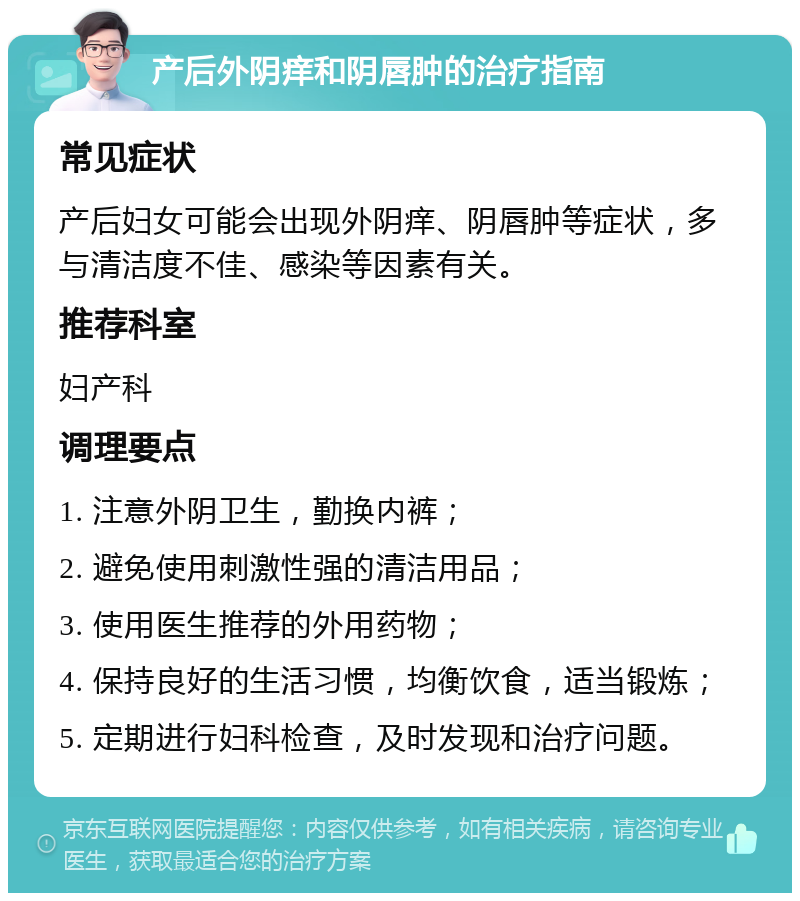 产后外阴痒和阴唇肿的治疗指南 常见症状 产后妇女可能会出现外阴痒、阴唇肿等症状，多与清洁度不佳、感染等因素有关。 推荐科室 妇产科 调理要点 1. 注意外阴卫生，勤换内裤； 2. 避免使用刺激性强的清洁用品； 3. 使用医生推荐的外用药物； 4. 保持良好的生活习惯，均衡饮食，适当锻炼； 5. 定期进行妇科检查，及时发现和治疗问题。