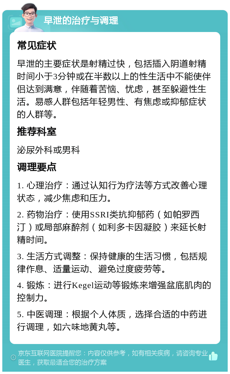 早泄的治疗与调理 常见症状 早泄的主要症状是射精过快，包括插入阴道射精时间小于3分钟或在半数以上的性生活中不能使伴侣达到满意，伴随着苦恼、忧虑，甚至躲避性生活。易感人群包括年轻男性、有焦虑或抑郁症状的人群等。 推荐科室 泌尿外科或男科 调理要点 1. 心理治疗：通过认知行为疗法等方式改善心理状态，减少焦虑和压力。 2. 药物治疗：使用SSRI类抗抑郁药（如帕罗西汀）或局部麻醉剂（如利多卡因凝胶）来延长射精时间。 3. 生活方式调整：保持健康的生活习惯，包括规律作息、适量运动、避免过度疲劳等。 4. 锻炼：进行Kegel运动等锻炼来增强盆底肌肉的控制力。 5. 中医调理：根据个人体质，选择合适的中药进行调理，如六味地黄丸等。