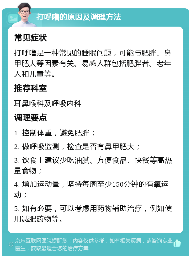 打呼噜的原因及调理方法 常见症状 打呼噜是一种常见的睡眠问题，可能与肥胖、鼻甲肥大等因素有关。易感人群包括肥胖者、老年人和儿童等。 推荐科室 耳鼻喉科及呼吸内科 调理要点 1. 控制体重，避免肥胖； 2. 做呼吸监测，检查是否有鼻甲肥大； 3. 饮食上建议少吃油腻、方便食品、快餐等高热量食物； 4. 增加运动量，坚持每周至少150分钟的有氧运动； 5. 如有必要，可以考虑用药物辅助治疗，例如使用减肥药物等。