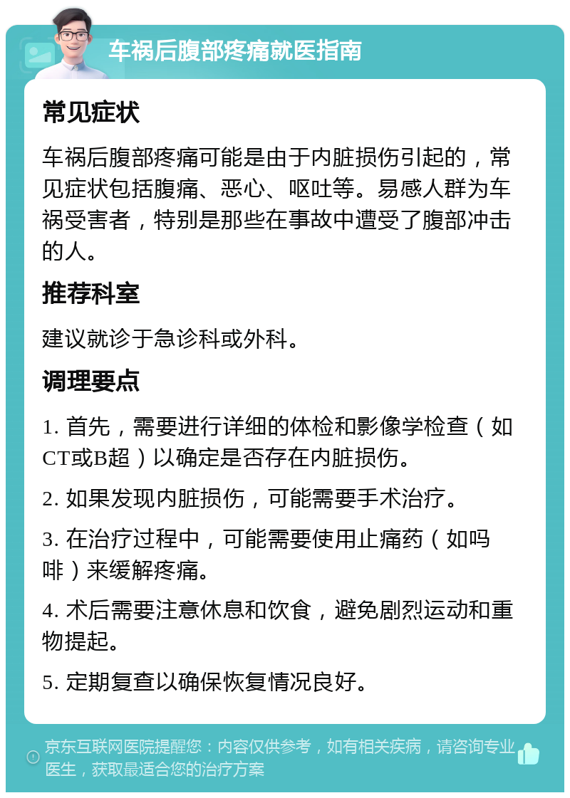 车祸后腹部疼痛就医指南 常见症状 车祸后腹部疼痛可能是由于内脏损伤引起的，常见症状包括腹痛、恶心、呕吐等。易感人群为车祸受害者，特别是那些在事故中遭受了腹部冲击的人。 推荐科室 建议就诊于急诊科或外科。 调理要点 1. 首先，需要进行详细的体检和影像学检查（如CT或B超）以确定是否存在内脏损伤。 2. 如果发现内脏损伤，可能需要手术治疗。 3. 在治疗过程中，可能需要使用止痛药（如吗啡）来缓解疼痛。 4. 术后需要注意休息和饮食，避免剧烈运动和重物提起。 5. 定期复查以确保恢复情况良好。