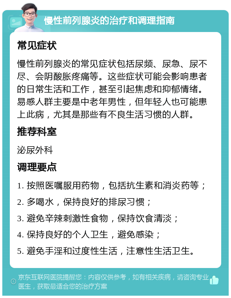 慢性前列腺炎的治疗和调理指南 常见症状 慢性前列腺炎的常见症状包括尿频、尿急、尿不尽、会阴酸胀疼痛等。这些症状可能会影响患者的日常生活和工作，甚至引起焦虑和抑郁情绪。易感人群主要是中老年男性，但年轻人也可能患上此病，尤其是那些有不良生活习惯的人群。 推荐科室 泌尿外科 调理要点 1. 按照医嘱服用药物，包括抗生素和消炎药等； 2. 多喝水，保持良好的排尿习惯； 3. 避免辛辣刺激性食物，保持饮食清淡； 4. 保持良好的个人卫生，避免感染； 5. 避免手淫和过度性生活，注意性生活卫生。