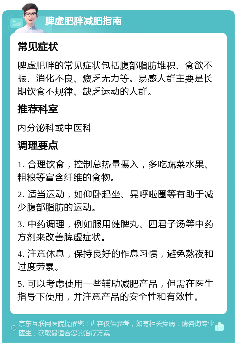 脾虚肥胖减肥指南 常见症状 脾虚肥胖的常见症状包括腹部脂肪堆积、食欲不振、消化不良、疲乏无力等。易感人群主要是长期饮食不规律、缺乏运动的人群。 推荐科室 内分泌科或中医科 调理要点 1. 合理饮食，控制总热量摄入，多吃蔬菜水果、粗粮等富含纤维的食物。 2. 适当运动，如仰卧起坐、晃呼啦圈等有助于减少腹部脂肪的运动。 3. 中药调理，例如服用健脾丸、四君子汤等中药方剂来改善脾虚症状。 4. 注意休息，保持良好的作息习惯，避免熬夜和过度劳累。 5. 可以考虑使用一些辅助减肥产品，但需在医生指导下使用，并注意产品的安全性和有效性。