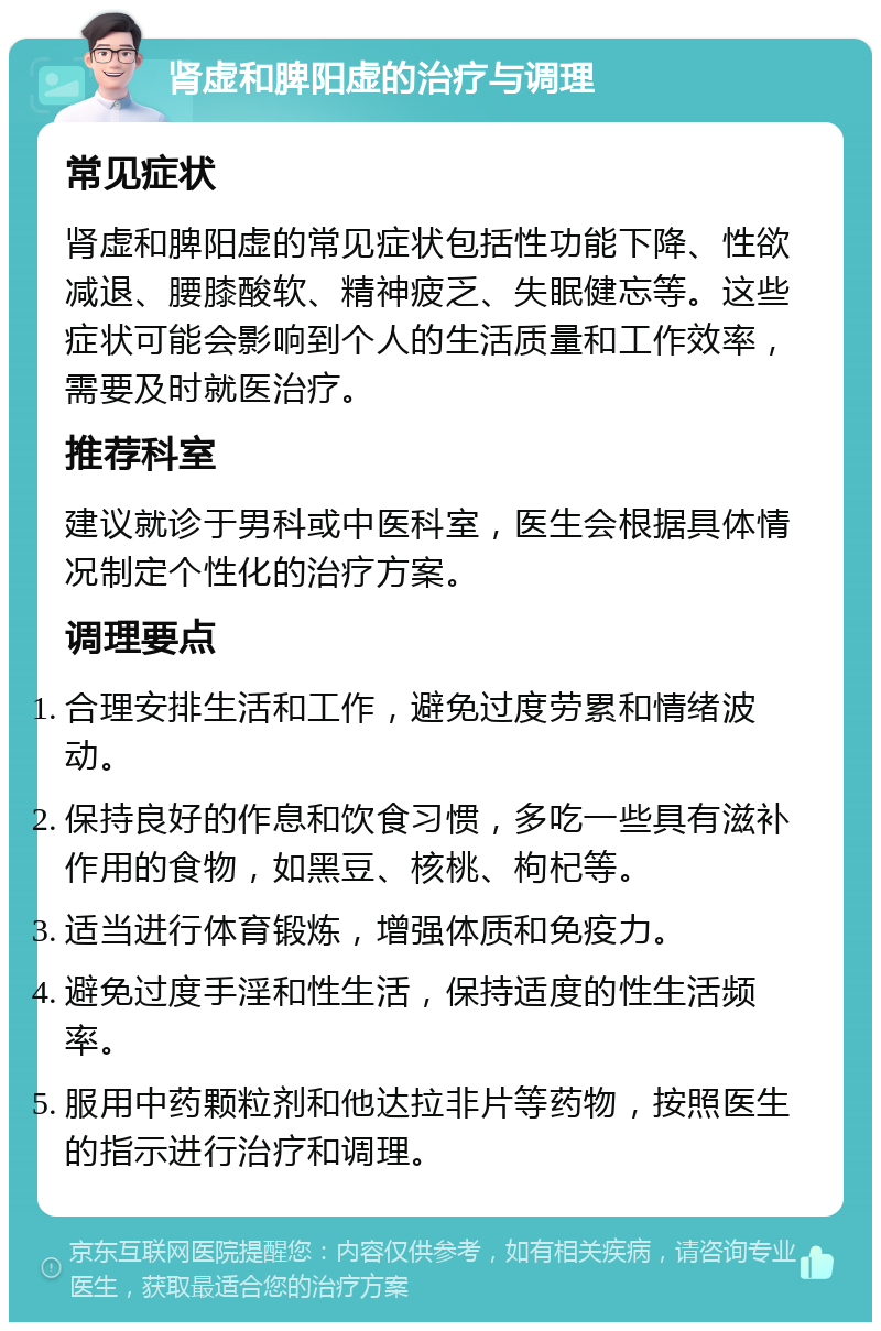 肾虚和脾阳虚的治疗与调理 常见症状 肾虚和脾阳虚的常见症状包括性功能下降、性欲减退、腰膝酸软、精神疲乏、失眠健忘等。这些症状可能会影响到个人的生活质量和工作效率，需要及时就医治疗。 推荐科室 建议就诊于男科或中医科室，医生会根据具体情况制定个性化的治疗方案。 调理要点 合理安排生活和工作，避免过度劳累和情绪波动。 保持良好的作息和饮食习惯，多吃一些具有滋补作用的食物，如黑豆、核桃、枸杞等。 适当进行体育锻炼，增强体质和免疫力。 避免过度手淫和性生活，保持适度的性生活频率。 服用中药颗粒剂和他达拉非片等药物，按照医生的指示进行治疗和调理。