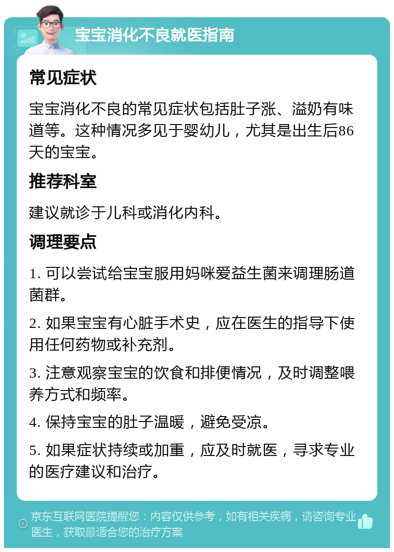 宝宝消化不良就医指南 常见症状 宝宝消化不良的常见症状包括肚子涨、溢奶有味道等。这种情况多见于婴幼儿，尤其是出生后86天的宝宝。 推荐科室 建议就诊于儿科或消化内科。 调理要点 1. 可以尝试给宝宝服用妈咪爱益生菌来调理肠道菌群。 2. 如果宝宝有心脏手术史，应在医生的指导下使用任何药物或补充剂。 3. 注意观察宝宝的饮食和排便情况，及时调整喂养方式和频率。 4. 保持宝宝的肚子温暖，避免受凉。 5. 如果症状持续或加重，应及时就医，寻求专业的医疗建议和治疗。