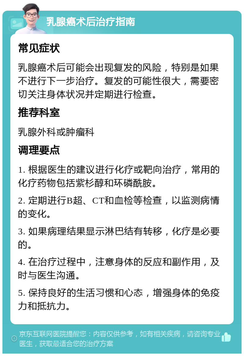 乳腺癌术后治疗指南 常见症状 乳腺癌术后可能会出现复发的风险，特别是如果不进行下一步治疗。复发的可能性很大，需要密切关注身体状况并定期进行检查。 推荐科室 乳腺外科或肿瘤科 调理要点 1. 根据医生的建议进行化疗或靶向治疗，常用的化疗药物包括紫杉醇和环磷酰胺。 2. 定期进行B超、CT和血检等检查，以监测病情的变化。 3. 如果病理结果显示淋巴结有转移，化疗是必要的。 4. 在治疗过程中，注意身体的反应和副作用，及时与医生沟通。 5. 保持良好的生活习惯和心态，增强身体的免疫力和抵抗力。