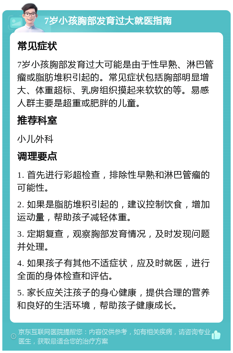 7岁小孩胸部发育过大就医指南 常见症状 7岁小孩胸部发育过大可能是由于性早熟、淋巴管瘤或脂肪堆积引起的。常见症状包括胸部明显增大、体重超标、乳房组织摸起来软软的等。易感人群主要是超重或肥胖的儿童。 推荐科室 小儿外科 调理要点 1. 首先进行彩超检查，排除性早熟和淋巴管瘤的可能性。 2. 如果是脂肪堆积引起的，建议控制饮食，增加运动量，帮助孩子减轻体重。 3. 定期复查，观察胸部发育情况，及时发现问题并处理。 4. 如果孩子有其他不适症状，应及时就医，进行全面的身体检查和评估。 5. 家长应关注孩子的身心健康，提供合理的营养和良好的生活环境，帮助孩子健康成长。