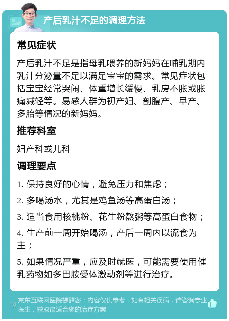 产后乳汁不足的调理方法 常见症状 产后乳汁不足是指母乳喂养的新妈妈在哺乳期内乳汁分泌量不足以满足宝宝的需求。常见症状包括宝宝经常哭闹、体重增长缓慢、乳房不胀或胀痛减轻等。易感人群为初产妇、剖腹产、早产、多胎等情况的新妈妈。 推荐科室 妇产科或儿科 调理要点 1. 保持良好的心情，避免压力和焦虑； 2. 多喝汤水，尤其是鸡鱼汤等高蛋白汤； 3. 适当食用核桃粉、花生粉熬粥等高蛋白食物； 4. 生产前一周开始喝汤，产后一周内以流食为主； 5. 如果情况严重，应及时就医，可能需要使用催乳药物如多巴胺受体激动剂等进行治疗。