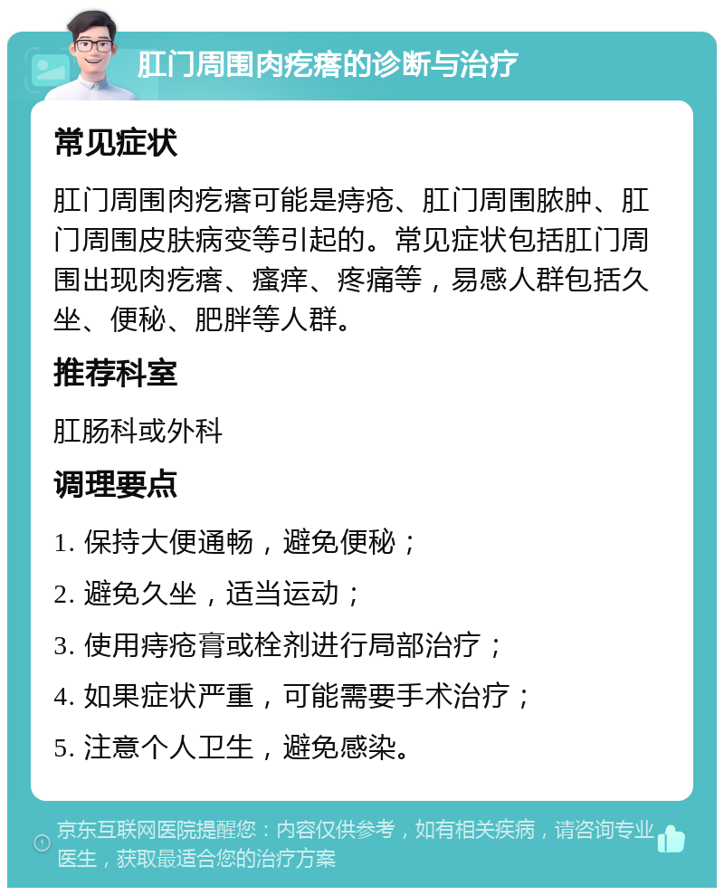 肛门周围肉疙瘩的诊断与治疗 常见症状 肛门周围肉疙瘩可能是痔疮、肛门周围脓肿、肛门周围皮肤病变等引起的。常见症状包括肛门周围出现肉疙瘩、瘙痒、疼痛等，易感人群包括久坐、便秘、肥胖等人群。 推荐科室 肛肠科或外科 调理要点 1. 保持大便通畅，避免便秘； 2. 避免久坐，适当运动； 3. 使用痔疮膏或栓剂进行局部治疗； 4. 如果症状严重，可能需要手术治疗； 5. 注意个人卫生，避免感染。